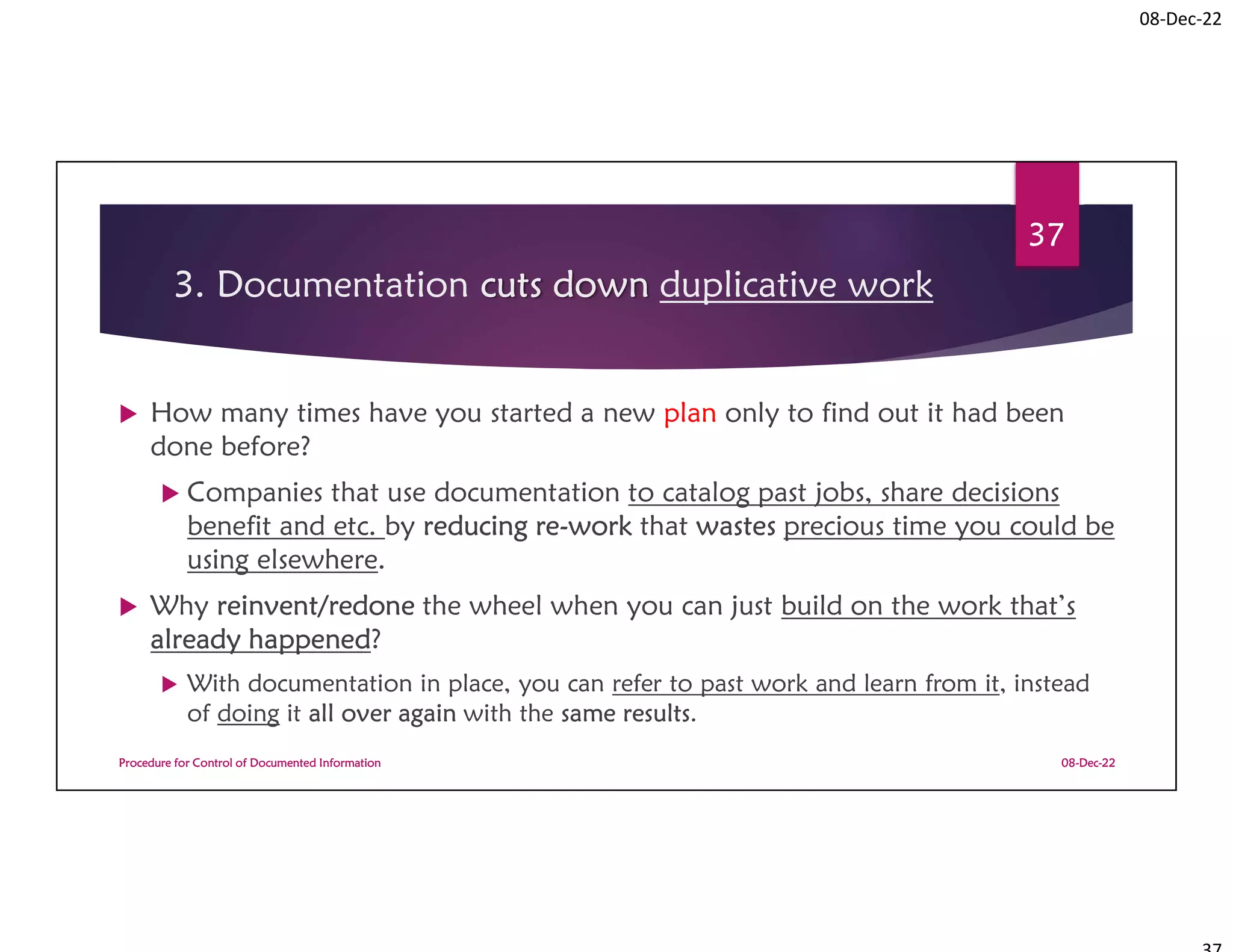 08-Dec-22
3. Documentation cuts down duplicative work
 How many times have you started a new plan only to find out it had been
done before?
 Companies that use documentation to catalog past jobs, share decisions
benefit and etc. by reducing re-work that wastes precious time you could be
using elsewhere.
 Why reinvent/redone the wheel when you can just build on the work that’s
already happened?
 With documentation in place, you can refer to past work and learn from it, instead
of doing it all over again with the same results.
08-Dec-22
Procedure for Control of Documented Information
37
 
