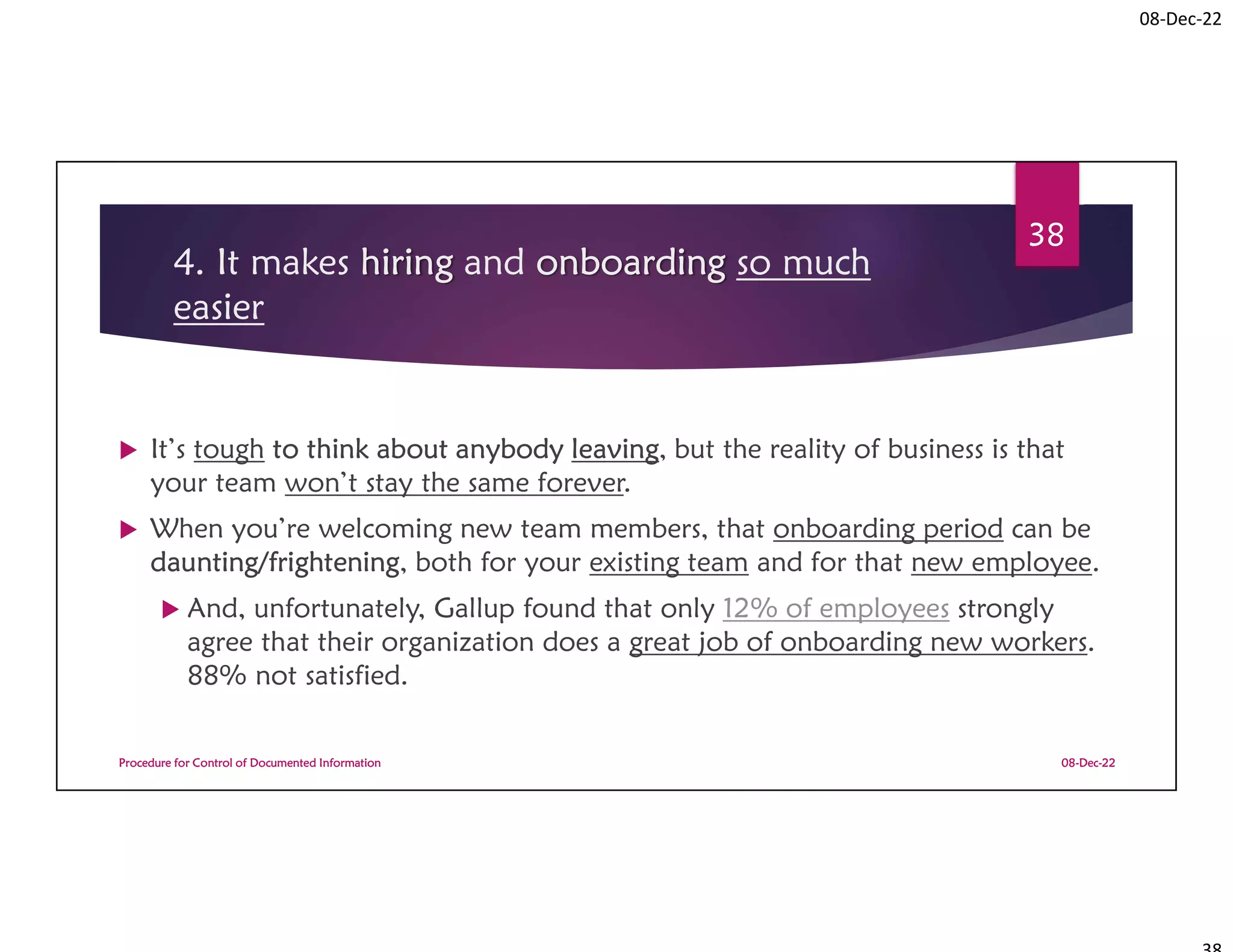 08-Dec-22
4. It makes hiring and onboarding so much
easier
 It’s tough to think about anybody leaving, but the reality of business is that
your team won’t stay the same forever.
 When you’re welcoming new team members, that onboarding period can be
daunting/frightening, both for your existing team and for that new employee.
 And, unfortunately, Gallup found that only 12% of employees strongly
agree that their organization does a great job of onboarding new workers.
88% not satisfied.
08-Dec-22
Procedure for Control of Documented Information
38
 