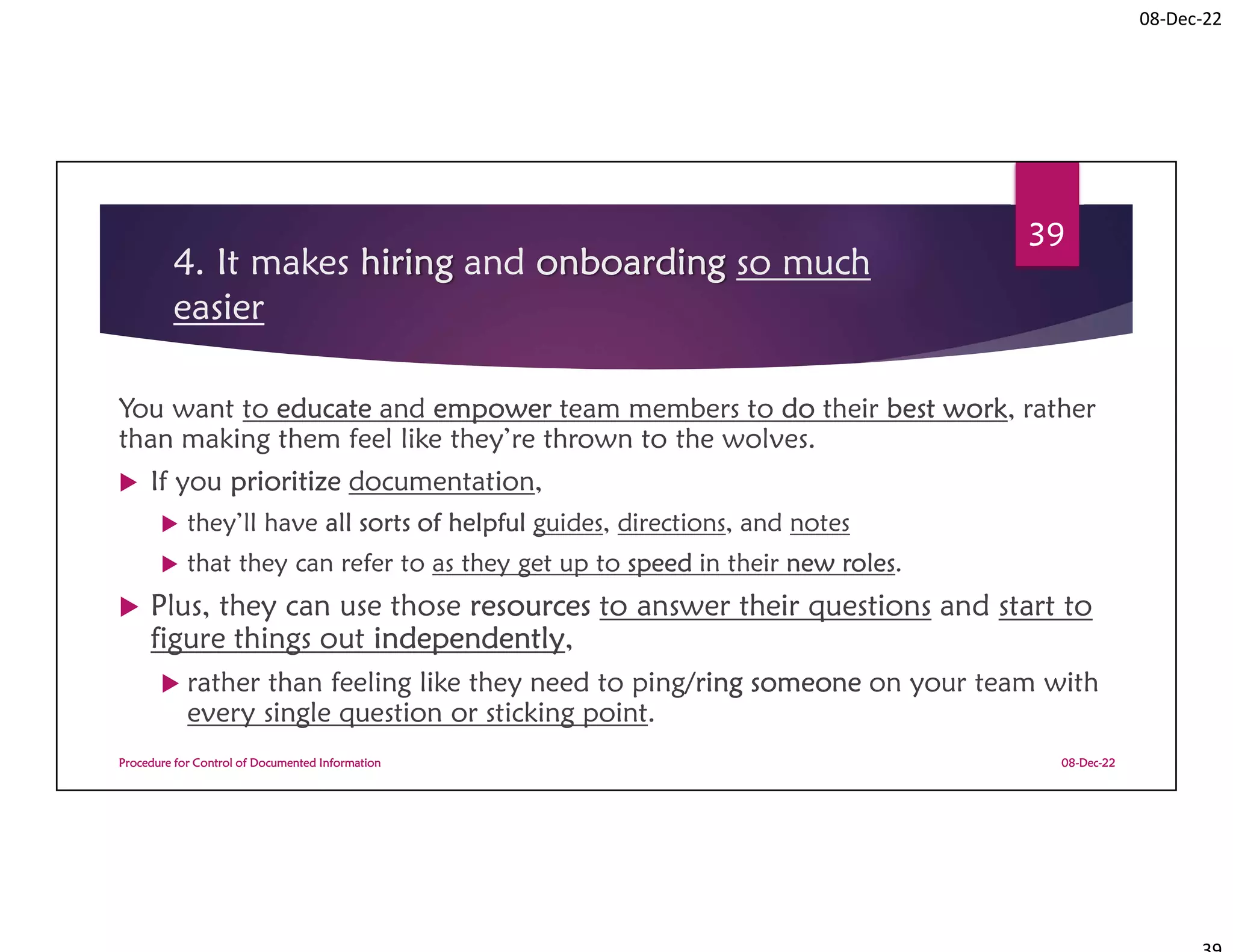 08-Dec-22
4. It makes hiring and onboarding so much
easier
You want to educate and empower team members to do their best work, rather
than making them feel like they’re thrown to the wolves.
 If you prioritize documentation,
 they’ll have all sorts of helpful guides, directions, and notes
 that they can refer to as they get up to speed in their new roles.
 Plus, they can use those resources to answer their questions and start to
figure things out independently,
 rather than feeling like they need to ping/ring someone on your team with
every single question or sticking point.
08-Dec-22
Procedure for Control of Documented Information
39
 