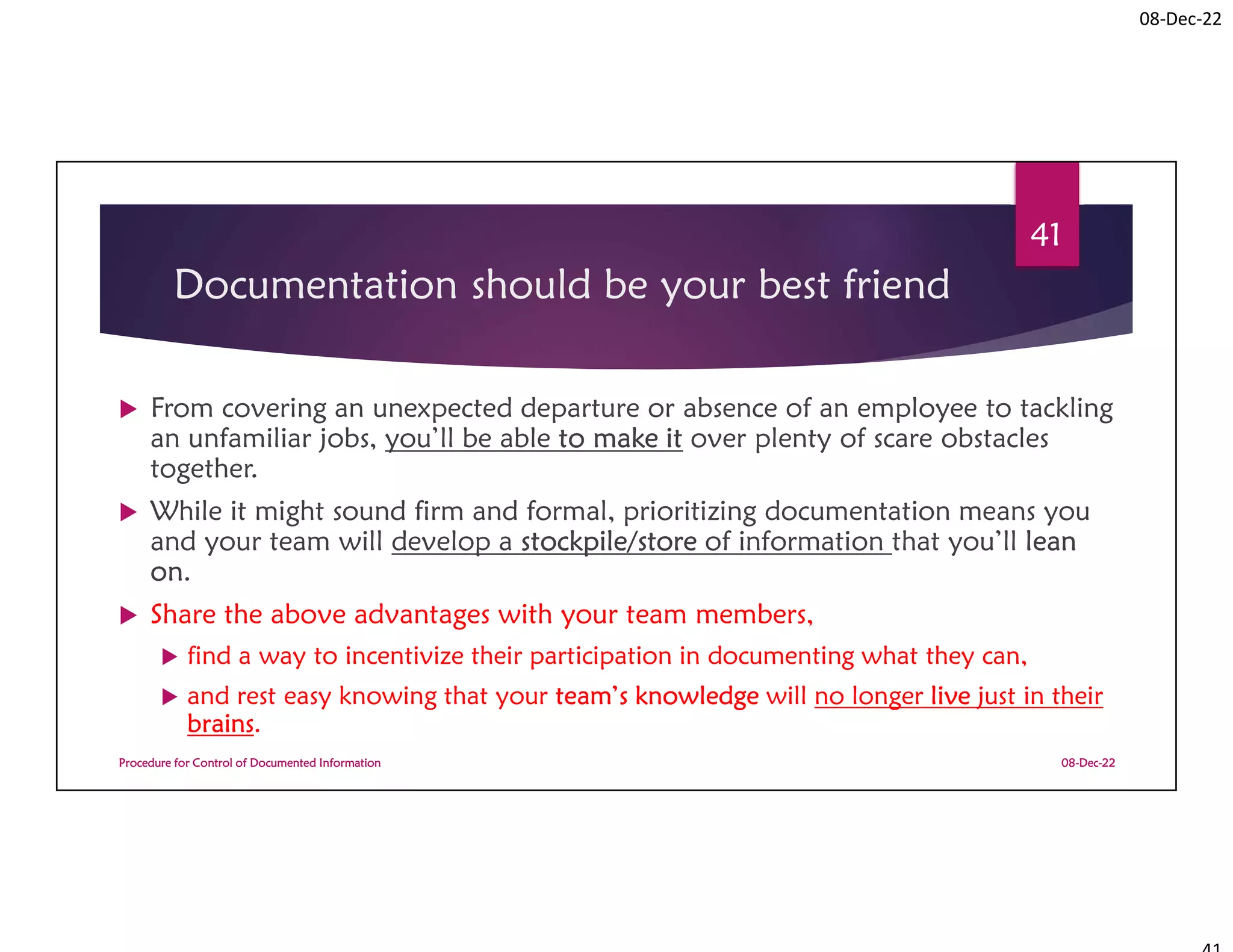 08-Dec-22
Documentation should be your best friend
 From covering an unexpected departure or absence of an employee to tackling
an unfamiliar jobs, you’ll be able to make it over plenty of scare obstacles
together.
 While it might sound firm and formal, prioritizing documentation means you
and your team will develop a stockpile/store of information that you’ll lean
on.
 Share the above advantages with your team members,
 find a way to incentivize their participation in documenting what they can,
 and rest easy knowing that your team’s knowledge will no longer live just in their
brains.
08-Dec-22
Procedure for Control of Documented Information
41
 