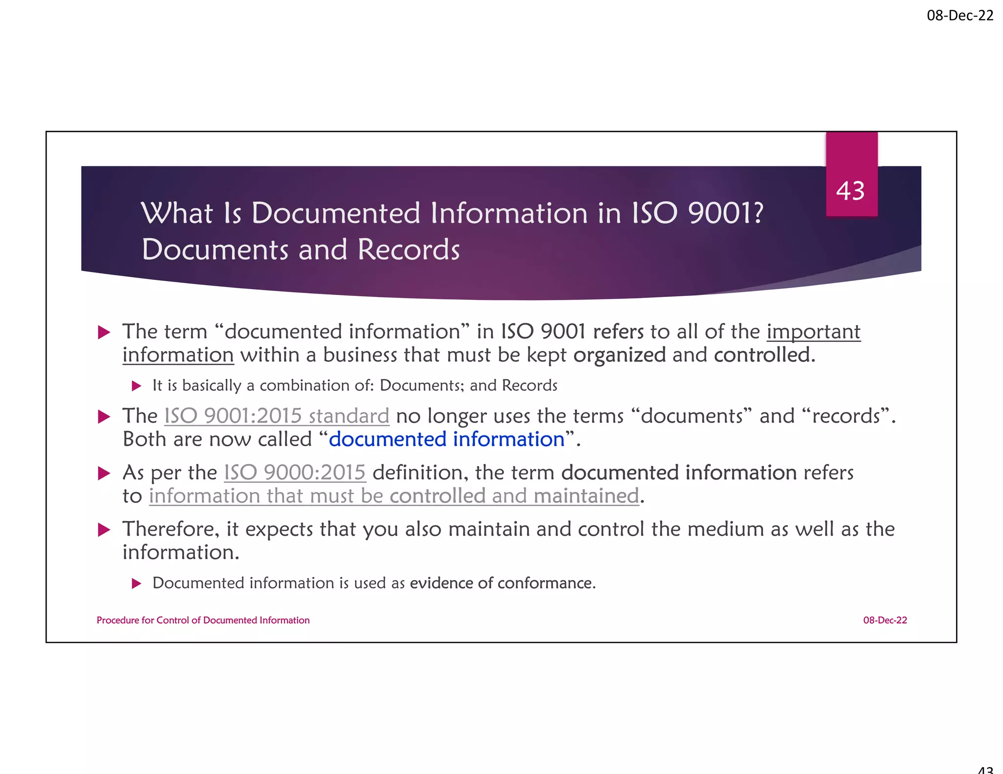 08-Dec-22
What Is Documented Information in ISO 9001?
Documents and Records
 The term “documented information” in ISO 9001 refers to all of the important
information within a business that must be kept organized and controlled.
 It is basically a combination of: Documents; and Records
 The ISO 9001:2015 standard no longer uses the terms “documents” and “records”.
Both are now called “documented information”.
 As per the ISO 9000:2015 definition, the term documented information refers
to information that must be controlled and maintained.
 Therefore, it expects that you also maintain and control the medium as well as the
information.
 Documented information is used as evidence of conformance.
08-Dec-22
Procedure for Control of Documented Information
43
 