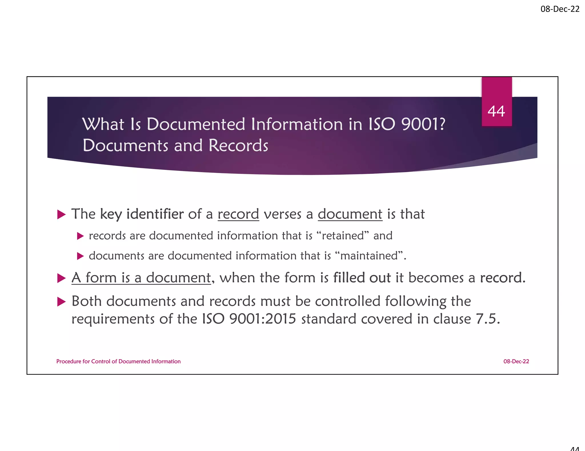 08-Dec-22
What Is Documented Information in ISO 9001?
Documents and Records
 The key identifier of a record verses a document is that
 records are documented information that is “retained” and
 documents are documented information that is “maintained”.
 A form is a document, when the form is filled out it becomes a record.
 Both documents and records must be controlled following the
requirements of the ISO 9001:2015 standard covered in clause 7.5.
08-Dec-22
Procedure for Control of Documented Information
44
 