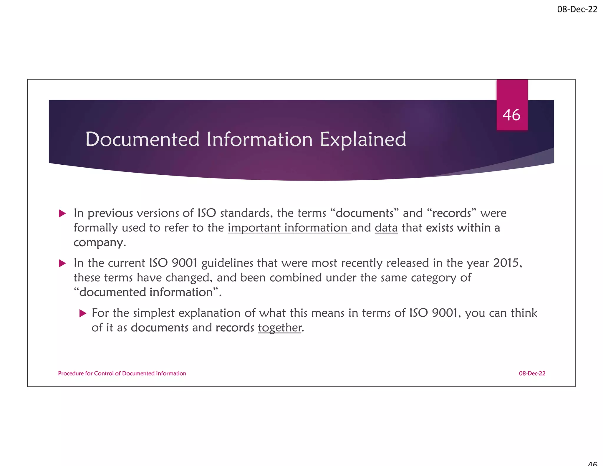 08-Dec-22
Documented Information Explained
 In previous versions of ISO standards, the terms “documents” and “records” were
formally used to refer to the important information and data that exists within a
company.
 In the current ISO 9001 guidelines that were most recently released in the year 2015,
these terms have changed, and been combined under the same category of
“documented information”.
 For the simplest explanation of what this means in terms of ISO 9001, you can think
of it as documents and records together.
08-Dec-22
Procedure for Control of Documented Information
46
 