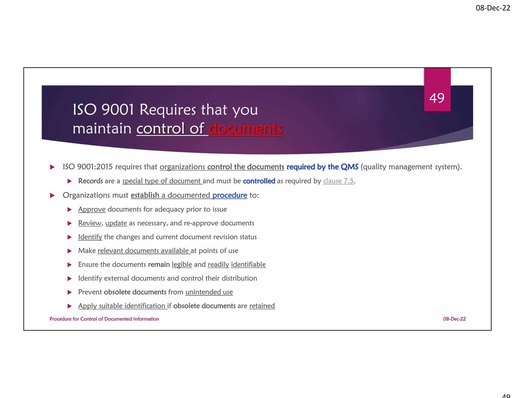 08-Dec-22
ISO 9001 Requires that you
maintain control of documents
 ISO 9001:2015 requires that organizations control the documents required by the QMS (quality management system).
 Records are a special type of document and must be controlled as required by clause 7.5.
 Organizations must establish a documented procedure to:
 Approve documents for adequacy prior to issue
 Review, update as necessary, and re-approve documents
 Identify the changes and current document revision status
 Make relevant documents available at points of use
 Ensure the documents remain legible and readily identifiable
 Identify external documents and control their distribution
 Prevent obsolete documents from unintended use
 Apply suitable identification if obsolete documents are retained
08-Dec-22
Procedure for Control of Documented Information
49
 