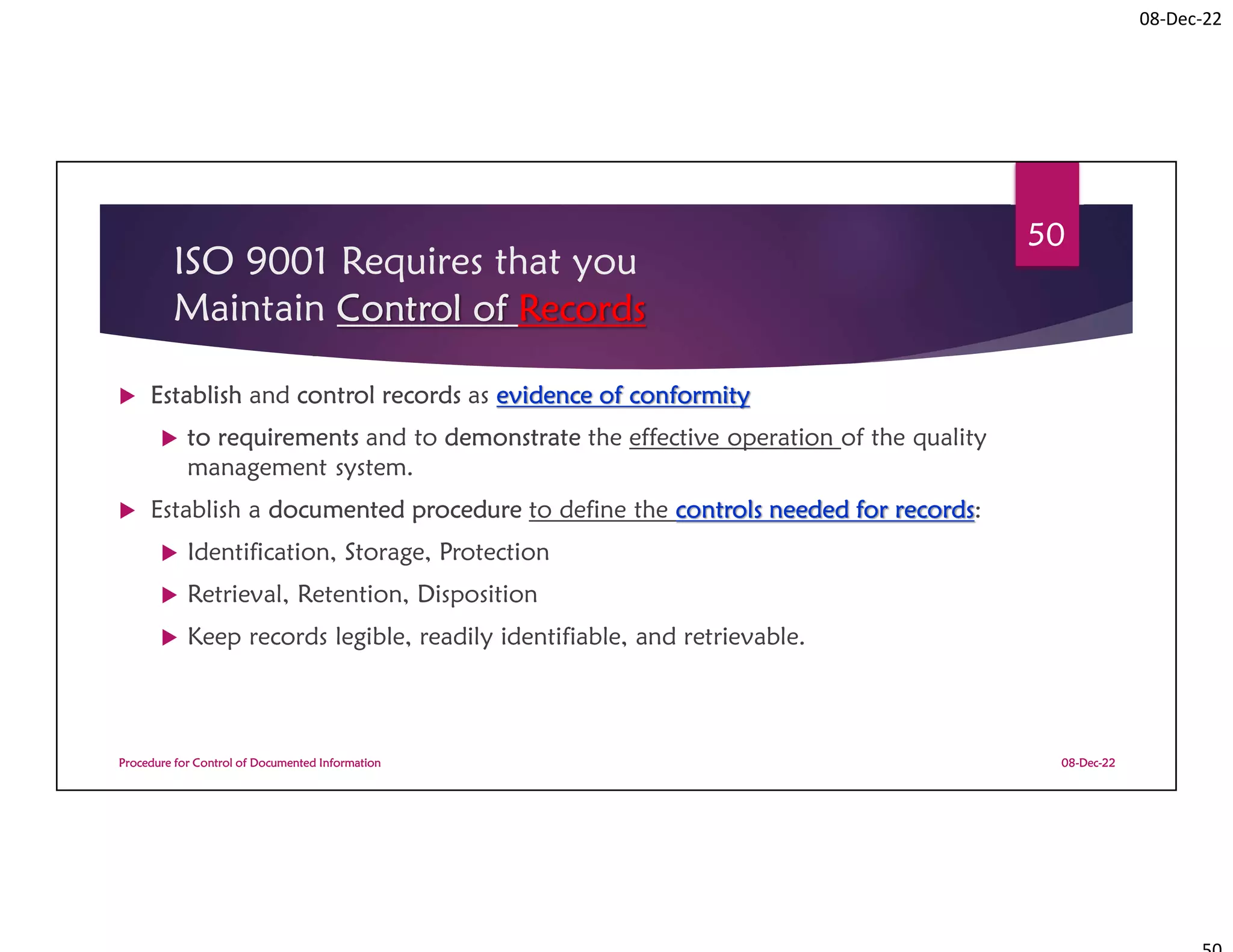 08-Dec-22
ISO 9001 Requires that you
Maintain Control of Records
 Establish and control records as evidence of conformity
 to requirements and to demonstrate the effective operation of the quality
management system.
 Establish a documented procedure to define the controls needed for records:
 Identification, Storage, Protection
 Retrieval, Retention, Disposition
 Keep records legible, readily identifiable, and retrievable.
08-Dec-22
Procedure for Control of Documented Information
50
 