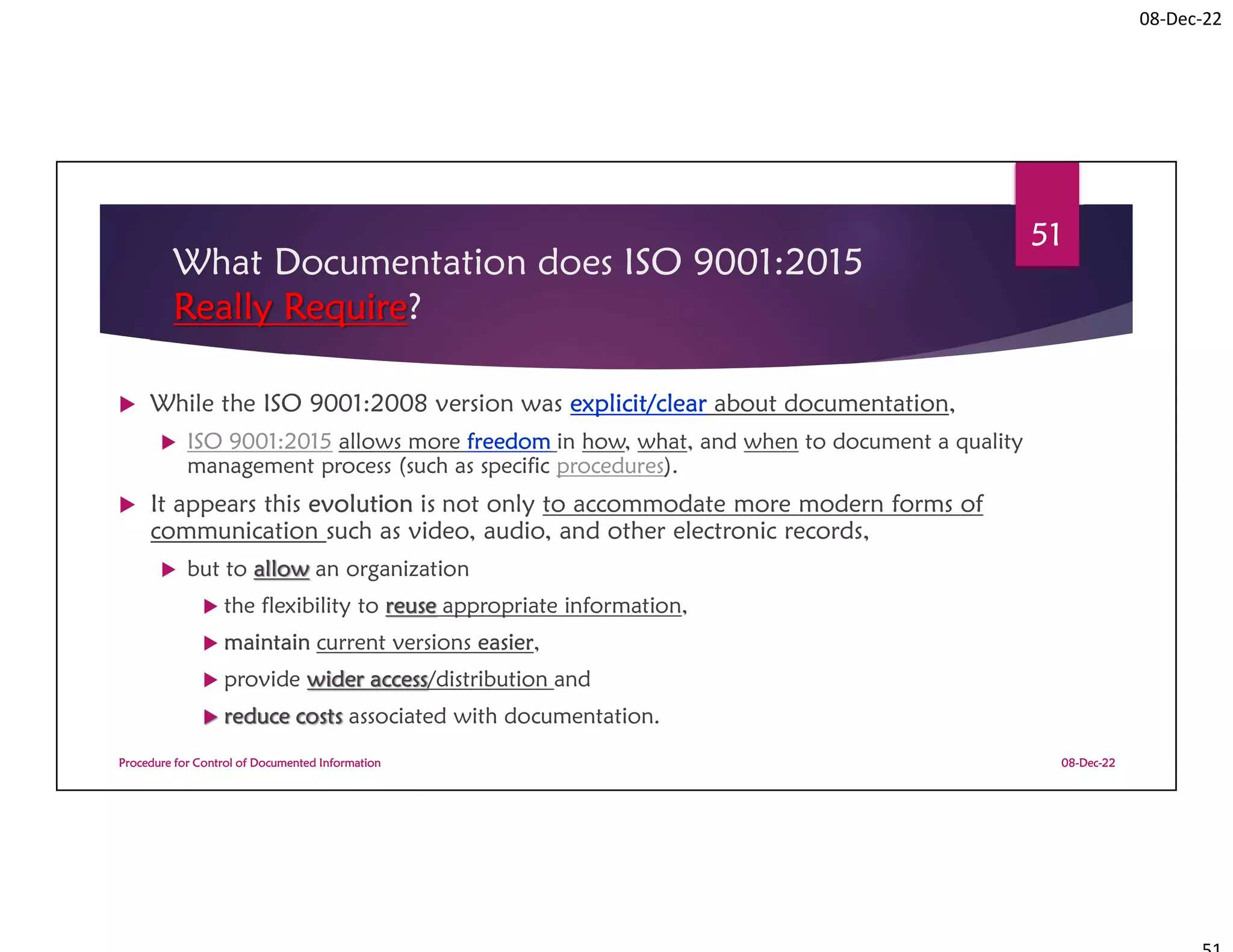 08-Dec-22
What Documentation does ISO 9001:2015
Really Require?
 While the ISO 9001:2008 version was explicit/clear about documentation,
 ISO 9001:2015 allows more freedom in how, what, and when to document a quality
management process (such as specific procedures).
 It appears this evolution is not only to accommodate more modern forms of
communication such as video, audio, and other electronic records,
 but to allow an organization
 the flexibility to reuse appropriate information,
 maintain current versions easier,
 provide wider access/distribution and
 reduce costs associated with documentation.
08-Dec-22
Procedure for Control of Documented Information
51
 