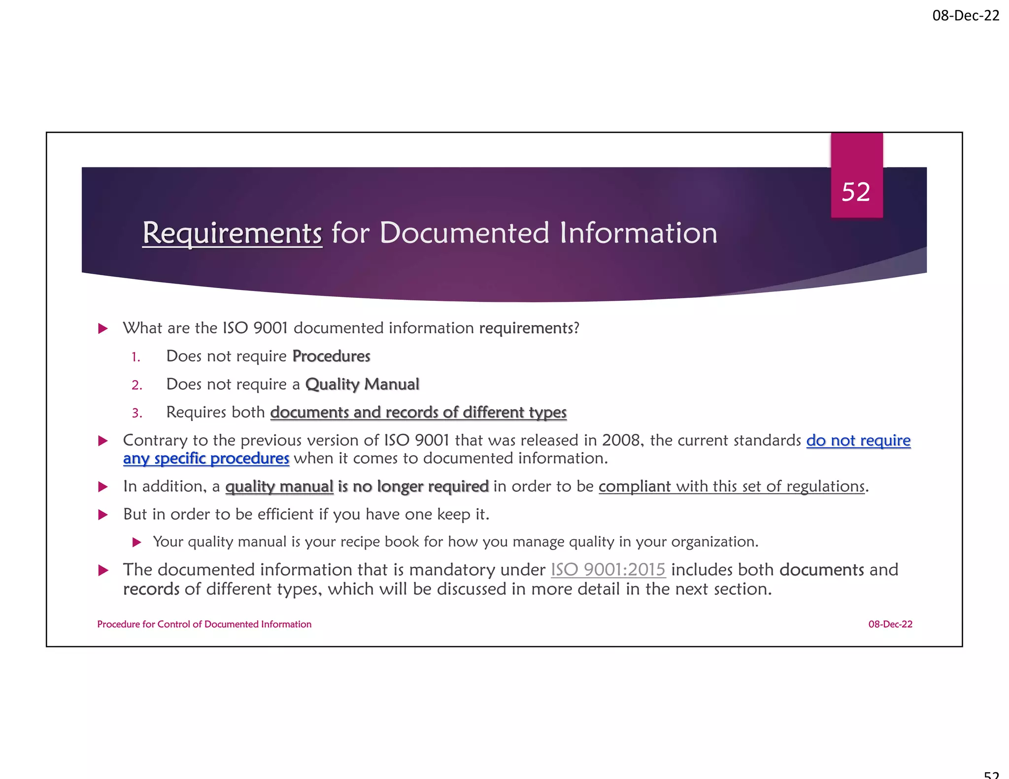 08-Dec-22
Requirements for Documented Information
 What are the ISO 9001 documented information requirements?
1. Does not require Procedures
2. Does not require a Quality Manual
3. Requires both documents and records of different types
 Contrary to the previous version of ISO 9001 that was released in 2008, the current standards do not require
any specific procedures when it comes to documented information.
 In addition, a quality manual is no longer required in order to be compliant with this set of regulations.
 But in order to be efficient if you have one keep it.
 Your quality manual is your recipe book for how you manage quality in your organization.
 The documented information that is mandatory under ISO 9001:2015 includes both documents and
records of different types, which will be discussed in more detail in the next section.
08-Dec-22
Procedure for Control of Documented Information
52
 