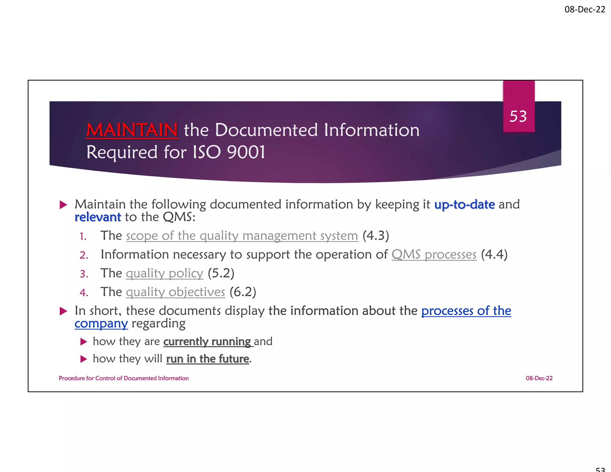 08-Dec-22
MAINTAIN the Documented Information
Required for ISO 9001
 Maintain the following documented information by keeping it up-to-date and
relevant to the QMS:
1. The scope of the quality management system (4.3)
2. Information necessary to support the operation of QMS processes (4.4)
3. The quality policy (5.2)
4. The quality objectives (6.2)
 In short, these documents display the information about the processes of the
company regarding
 how they are currently running and
 how they will run in the future.
08-Dec-22
Procedure for Control of Documented Information
53
 