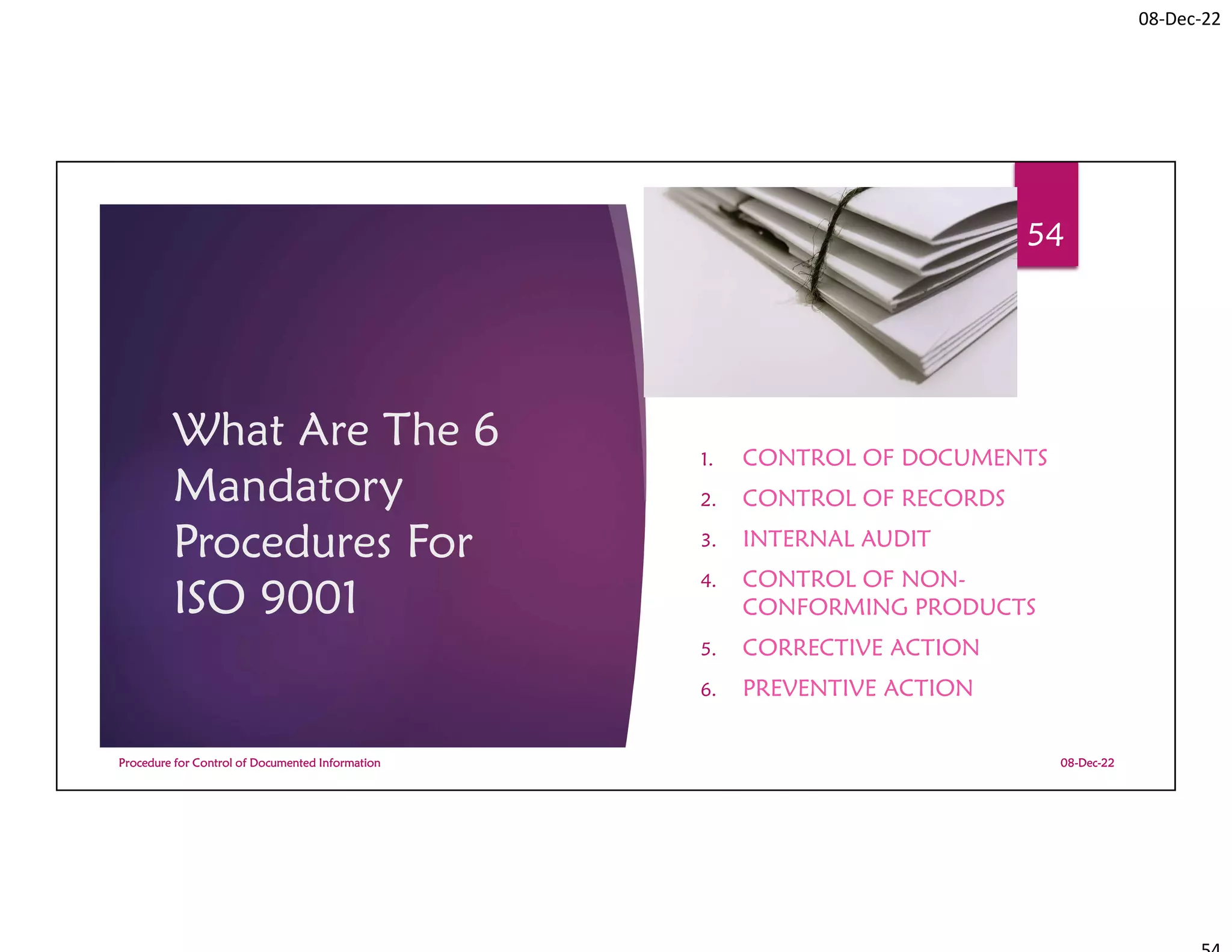 08-Dec-22
What Are The 6
Mandatory
Procedures For
ISO 9001
1. CONTROL OF DOCUMENTS
2. CONTROL OF RECORDS
3. INTERNAL AUDIT
4. CONTROL OF NON-
CONFORMING PRODUCTS
5. CORRECTIVE ACTION
6. PREVENTIVE ACTION
08-Dec-22
Procedure for Control of Documented Information
54
 