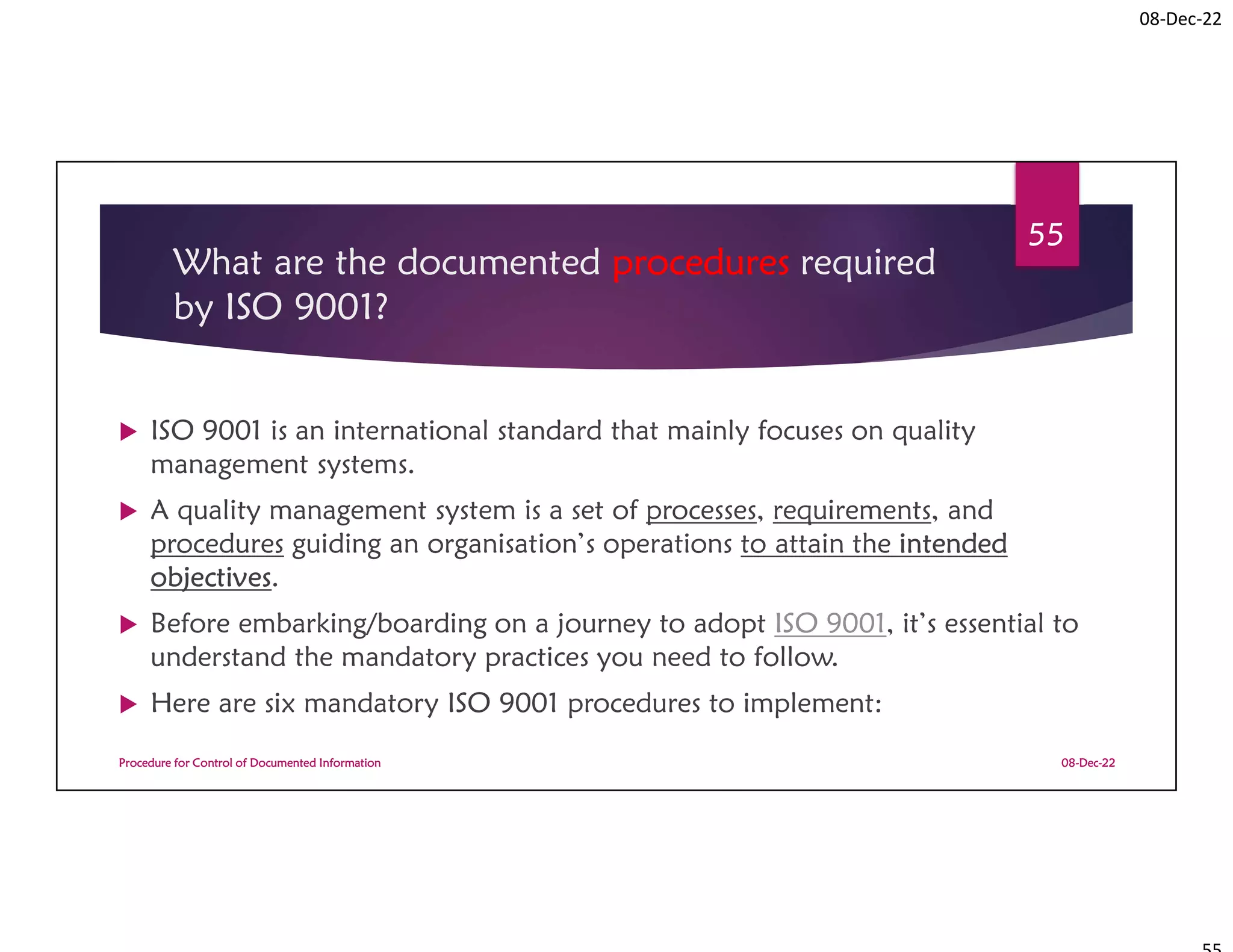 08-Dec-22
What are the documented procedures required
by ISO 9001?
 ISO 9001 is an international standard that mainly focuses on quality
management systems.
 A quality management system is a set of processes, requirements, and
procedures guiding an organisation’s operations to attain the intended
objectives.
 Before embarking/boarding on a journey to adopt ISO 9001, it’s essential to
understand the mandatory practices you need to follow.
 Here are six mandatory ISO 9001 procedures to implement:
08-Dec-22
Procedure for Control of Documented Information
55
 