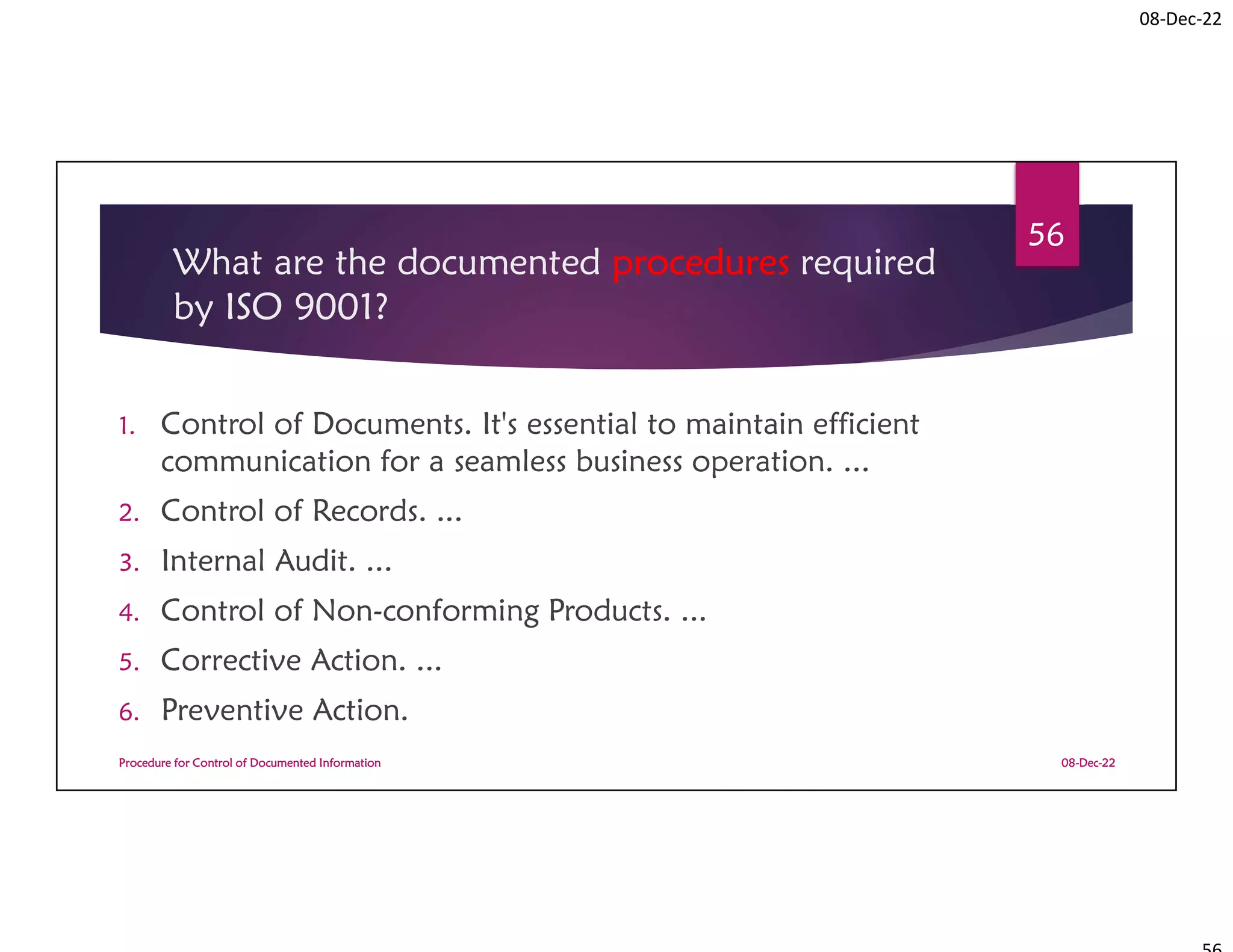 08-Dec-22
What are the documented procedures required
by ISO 9001?
1. Control of Documents. It's essential to maintain efficient
communication for a seamless business operation. ...
2. Control of Records. ...
3. Internal Audit. ...
4. Control of Non-conforming Products. ...
5. Corrective Action. ...
6. Preventive Action.
08-Dec-22
Procedure for Control of Documented Information
56
 