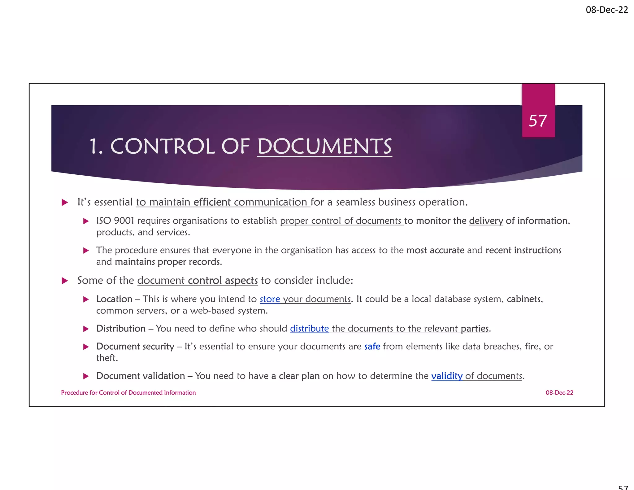 08-Dec-22
1. CONTROL OF DOCUMENTS
 It’s essential to maintain efficient communication for a seamless business operation.
 ISO 9001 requires organisations to establish proper control of documents to monitor the delivery of information,
products, and services.
 The procedure ensures that everyone in the organisation has access to the most accurate and recent instructions
and maintains proper records.
 Some of the document control aspects to consider include:
 Location – This is where you intend to store your documents. It could be a local database system, cabinets,
common servers, or a web-based system.
 Distribution – You need to define who should distribute the documents to the relevant parties.
 Document security – It’s essential to ensure your documents are safe from elements like data breaches, fire, or
theft.
 Document validation – You need to have a clear plan on how to determine the validity of documents.
08-Dec-22
Procedure for Control of Documented Information
57
 