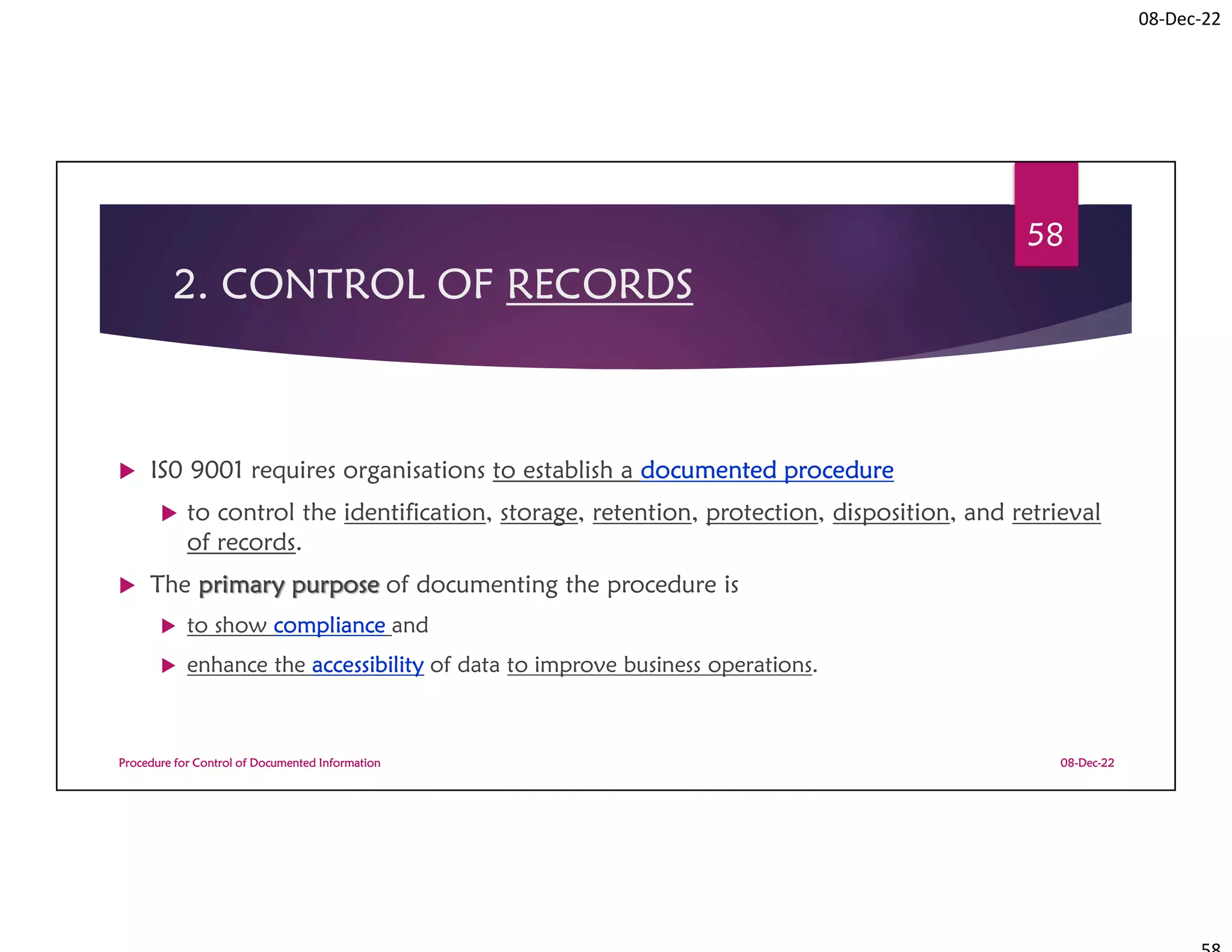 08-Dec-22
2. CONTROL OF RECORDS
 IS0 9001 requires organisations to establish a documented procedure
 to control the identification, storage, retention, protection, disposition, and retrieval
of records.
 The primary purpose of documenting the procedure is
 to show compliance and
 enhance the accessibility of data to improve business operations.
08-Dec-22
Procedure for Control of Documented Information
58
 