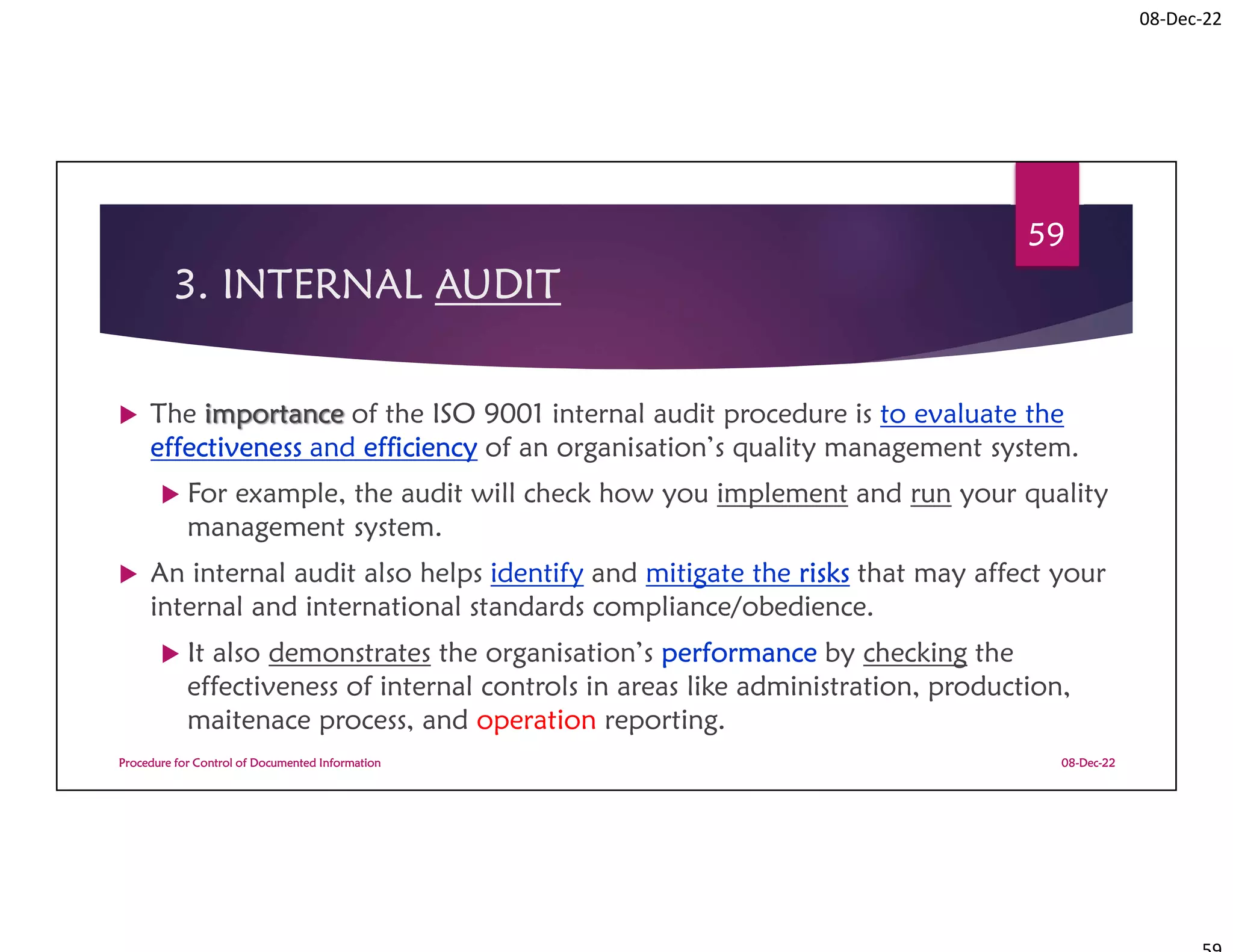 08-Dec-22
3. INTERNAL AUDIT
 The importance of the ISO 9001 internal audit procedure is to evaluate the
effectiveness and efficiency of an organisation’s quality management system.
 For example, the audit will check how you implement and run your quality
management system.
 An internal audit also helps identify and mitigate the risks that may affect your
internal and international standards compliance/obedience.
 It also demonstrates the organisation’s performance by checking the
effectiveness of internal controls in areas like administration, production,
maitenace process, and operation reporting.
08-Dec-22
Procedure for Control of Documented Information
59
 