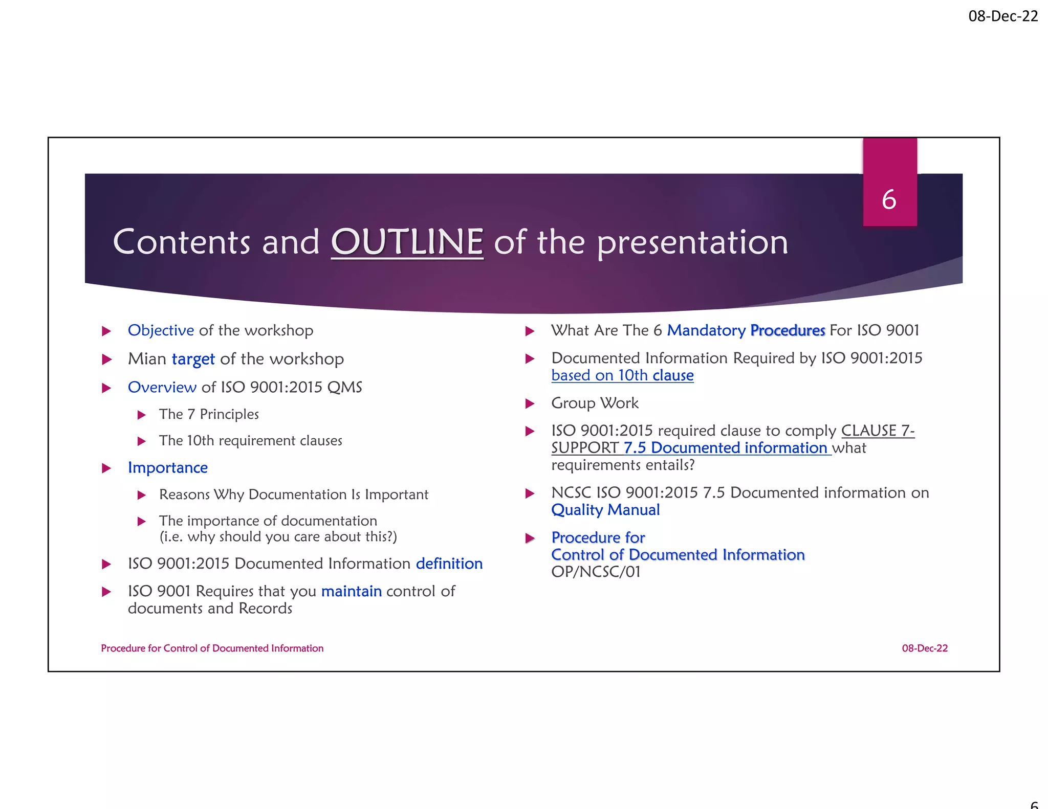 08-Dec-22
Contents and OUTLINE of the presentation
 Objective of the workshop
 Mian target of the workshop
 Overview of ISO 9001:2015 QMS
 The 7 Principles
 The 10th requirement clauses
 Importance
 Reasons Why Documentation Is Important
 The importance of documentation
(i.e. why should you care about this?)
 ISO 9001:2015 Documented Information definition
 ISO 9001 Requires that you maintain control of
documents and Records
 What Are The 6 Mandatory Procedures For ISO 9001
 Documented Information Required by ISO 9001:2015
based on 10th clause
 Group Work
 ISO 9001:2015 required clause to comply CLAUSE 7-
SUPPORT 7.5 Documented information what
requirements entails?
 NCSC ISO 9001:2015 7.5 Documented information on
Quality Manual
 Procedure for
Control of Documented Information
OP/NCSC/01
08-Dec-22
Procedure for Control of Documented Information
6
 