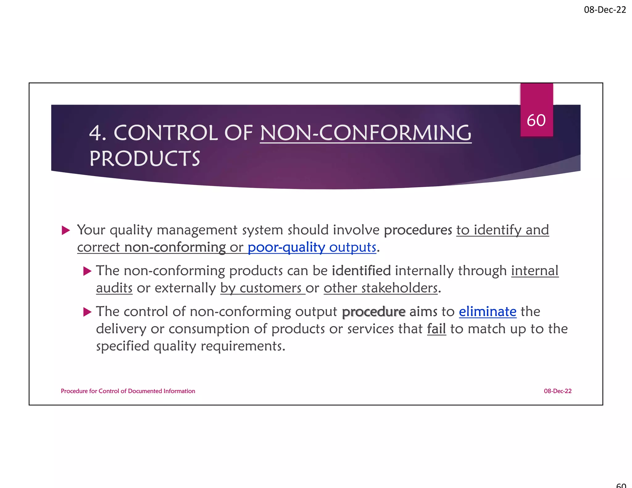 08-Dec-22
4. CONTROL OF NON-CONFORMING
PRODUCTS
 Your quality management system should involve procedures to identify and
correct non-conforming or poor-quality outputs.
 The non-conforming products can be identified internally through internal
audits or externally by customers or other stakeholders.
 The control of non-conforming output procedure aims to eliminate the
delivery or consumption of products or services that fail to match up to the
specified quality requirements.
08-Dec-22
Procedure for Control of Documented Information
60
 