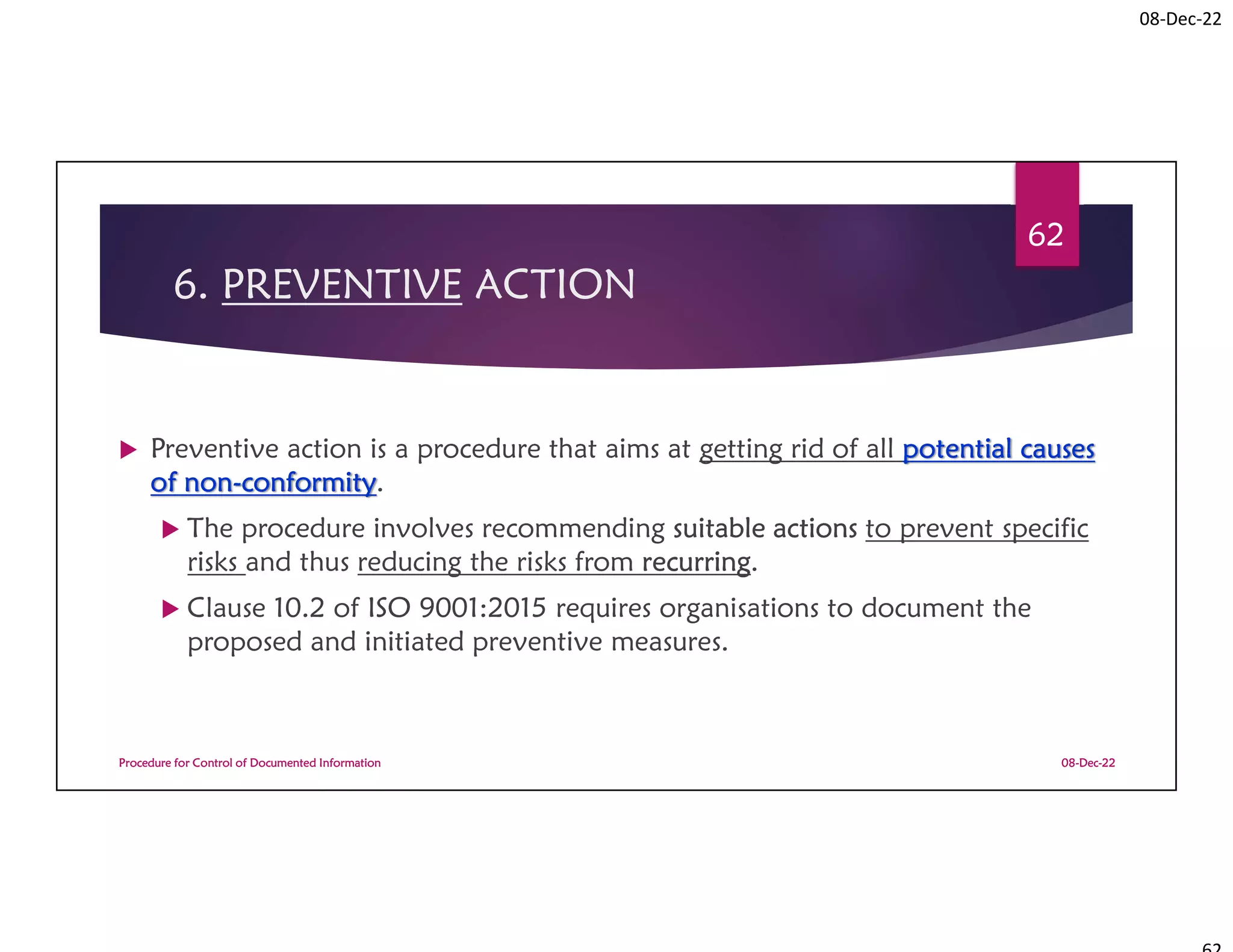 08-Dec-22
6. PREVENTIVE ACTION
 Preventive action is a procedure that aims at getting rid of all potential causes
of non-conformity.
 The procedure involves recommending suitable actions to prevent specific
risks and thus reducing the risks from recurring.
 Clause 10.2 of ISO 9001:2015 requires organisations to document the
proposed and initiated preventive measures.
08-Dec-22
Procedure for Control of Documented Information
62
 