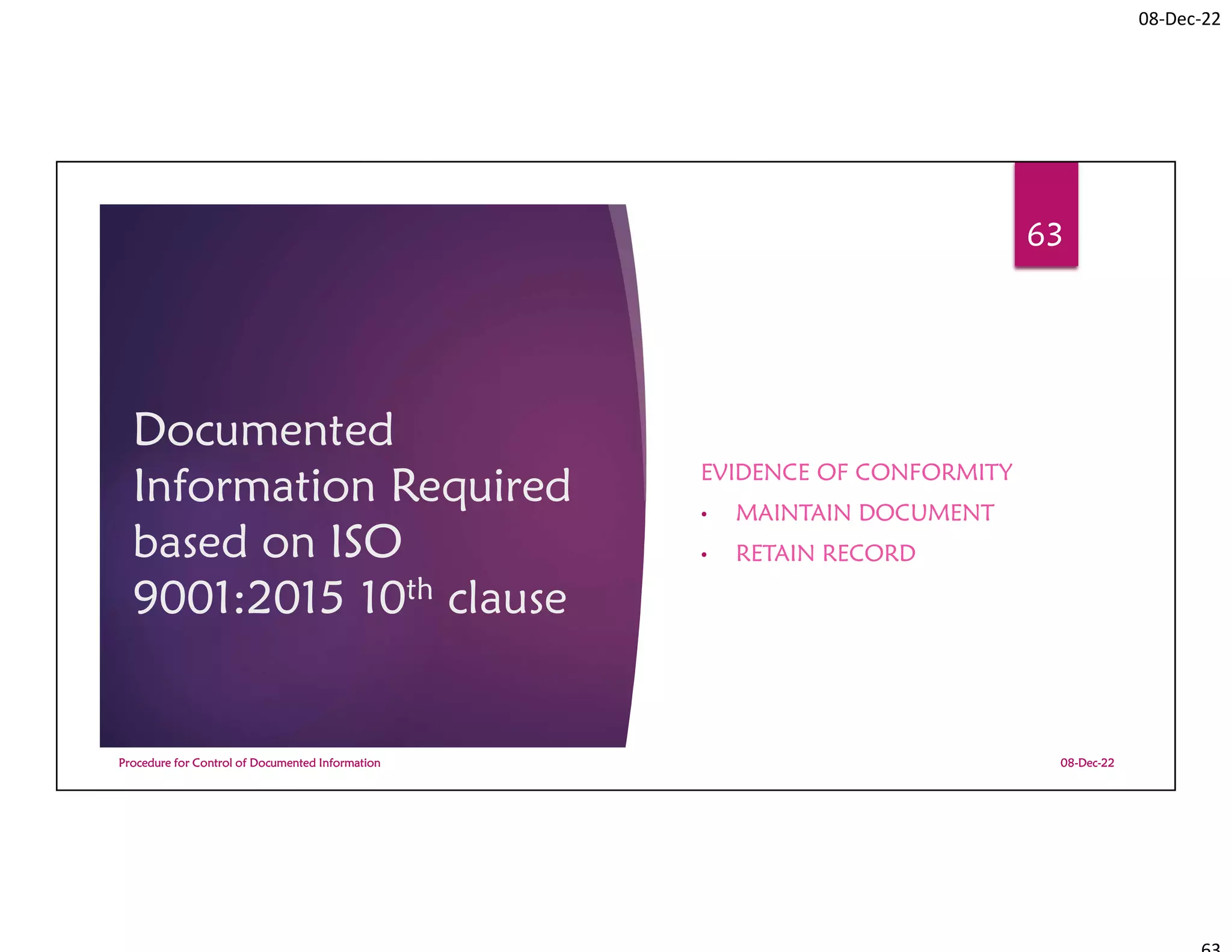 08-Dec-22
Documented
Information Required
based on ISO
9001:2015 10th clause
EVIDENCE OF CONFORMITY
• MAINTAIN DOCUMENT
• RETAIN RECORD
08-Dec-22
Procedure for Control of Documented Information
63
 