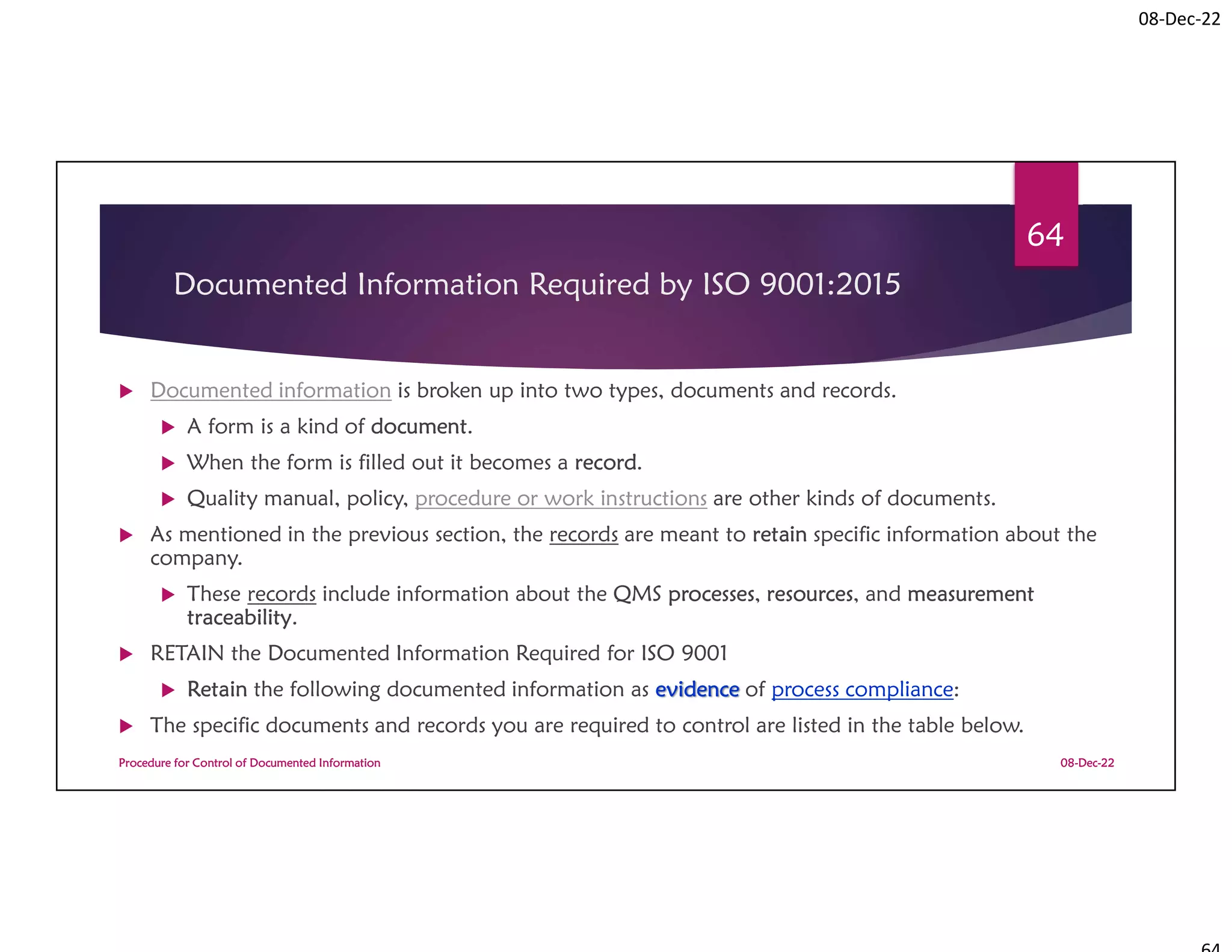 08-Dec-22
Documented Information Required by ISO 9001:2015
 Documented information is broken up into two types, documents and records.
 A form is a kind of document.
 When the form is filled out it becomes a record.
 Quality manual, policy, procedure or work instructions are other kinds of documents.
 As mentioned in the previous section, the records are meant to retain specific information about the
company.
 These records include information about the QMS processes, resources, and measurement
traceability.
 RETAIN the Documented Information Required for ISO 9001
 Retain the following documented information as evidence of process compliance:
 The specific documents and records you are required to control are listed in the table below.
08-Dec-22
Procedure for Control of Documented Information
64
 