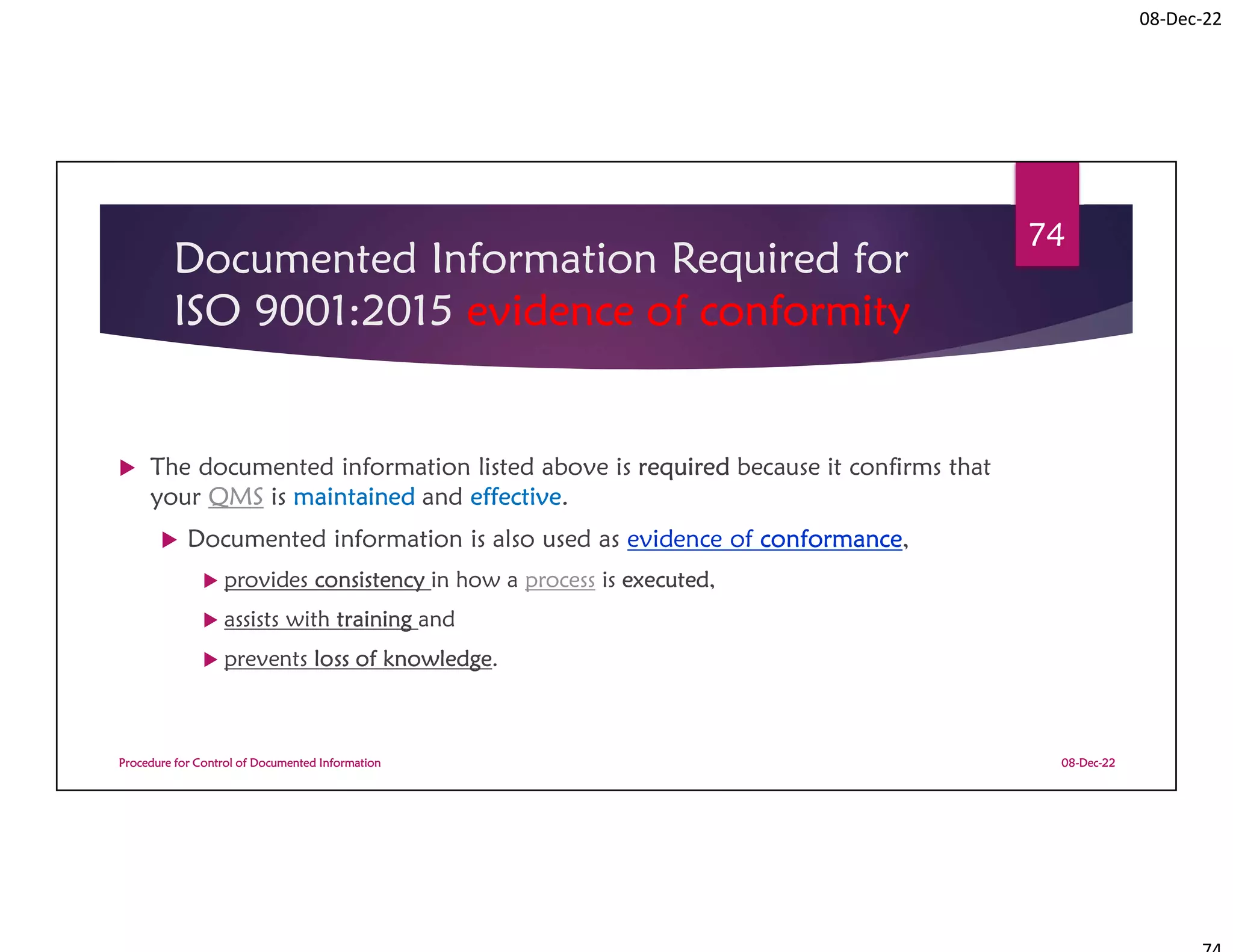 08-Dec-22
Documented Information Required for
ISO 9001:2015 evidence of conformity
 The documented information listed above is required because it confirms that
your QMS is maintained and effective.
 Documented information is also used as evidence of conformance,
 provides consistency in how a process is executed,
 assists with training and
 prevents loss of knowledge.
08-Dec-22
Procedure for Control of Documented Information
74
 