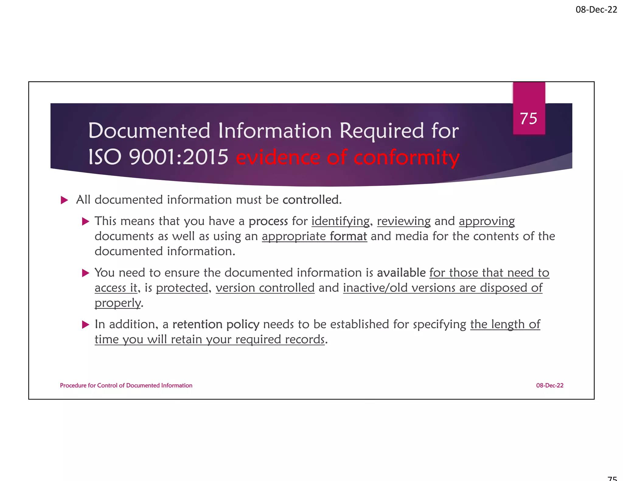 08-Dec-22
Documented Information Required for
ISO 9001:2015 evidence of conformity
 All documented information must be controlled.
 This means that you have a process for identifying, reviewing and approving
documents as well as using an appropriate format and media for the contents of the
documented information.
 You need to ensure the documented information is available for those that need to
access it, is protected, version controlled and inactive/old versions are disposed of
properly.
 In addition, a retention policy needs to be established for specifying the length of
time you will retain your required records.
08-Dec-22
Procedure for Control of Documented Information
75
 