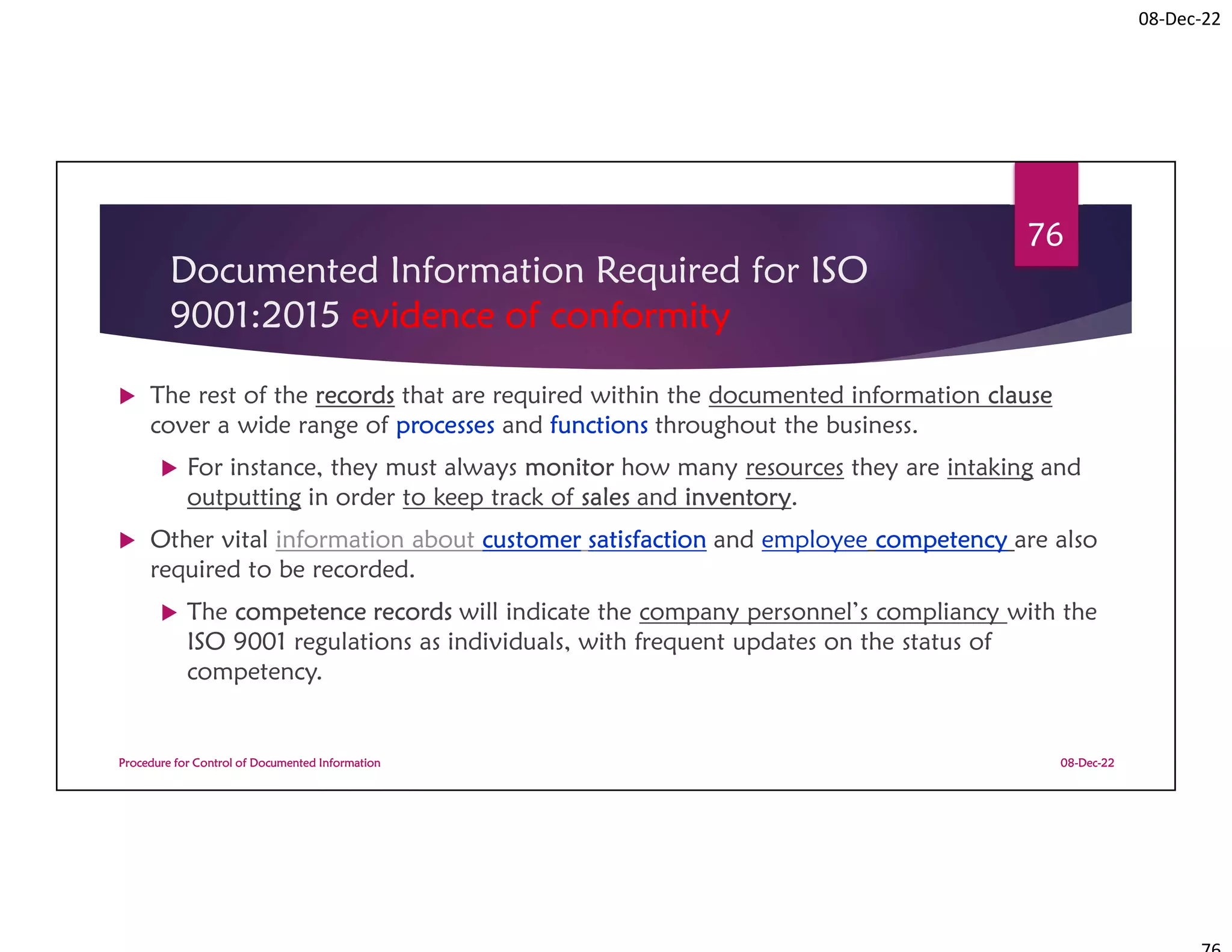 08-Dec-22
Documented Information Required for ISO
9001:2015 evidence of conformity
 The rest of the records that are required within the documented information clause
cover a wide range of processes and functions throughout the business.
 For instance, they must always monitor how many resources they are intaking and
outputting in order to keep track of sales and inventory.
 Other vital information about customer satisfaction and employee competency are also
required to be recorded.
 The competence records will indicate the company personnel’s compliancy with the
ISO 9001 regulations as individuals, with frequent updates on the status of
competency.
08-Dec-22
Procedure for Control of Documented Information
76
 