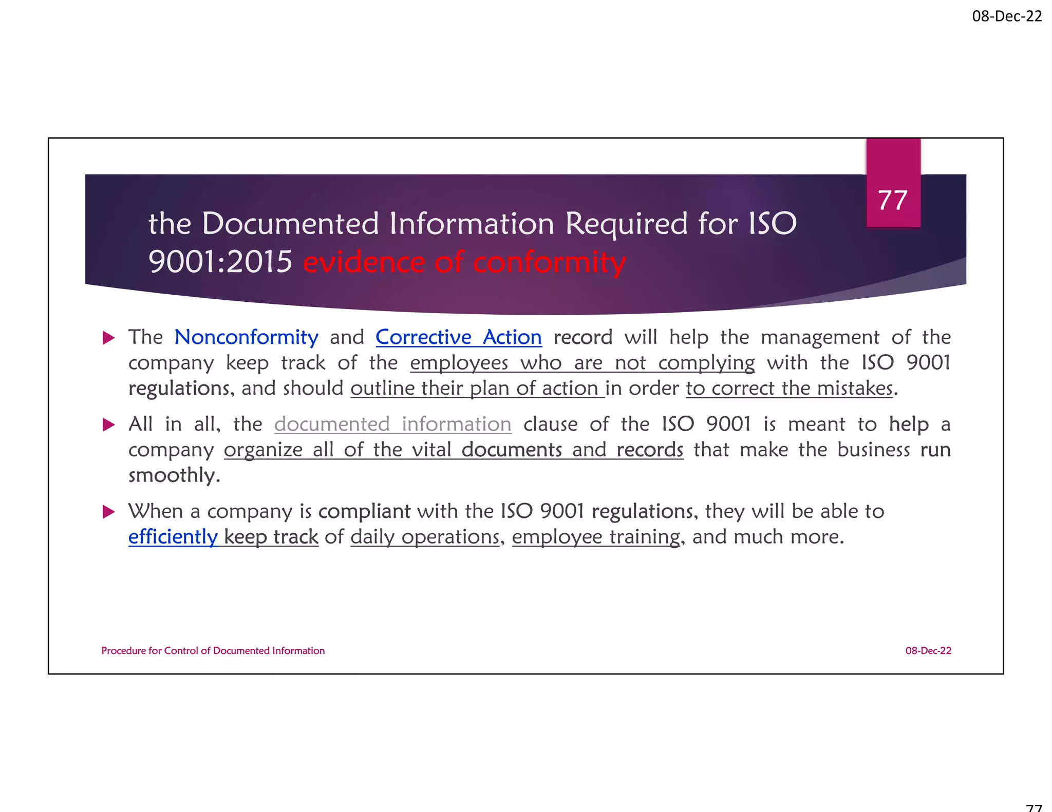 08-Dec-22
the Documented Information Required for ISO
9001:2015 evidence of conformity
 The Nonconformity and Corrective Action record will help the management of the
company keep track of the employees who are not complying with the ISO 9001
regulations, and should outline their plan of action in order to correct the mistakes.
 All in all, the documented information clause of the ISO 9001 is meant to help a
company organize all of the vital documents and records that make the business run
smoothly.
 When a company is compliant with the ISO 9001 regulations, they will be able to
efficiently keep track of daily operations, employee training, and much more.
08-Dec-22
Procedure for Control of Documented Information
77
 