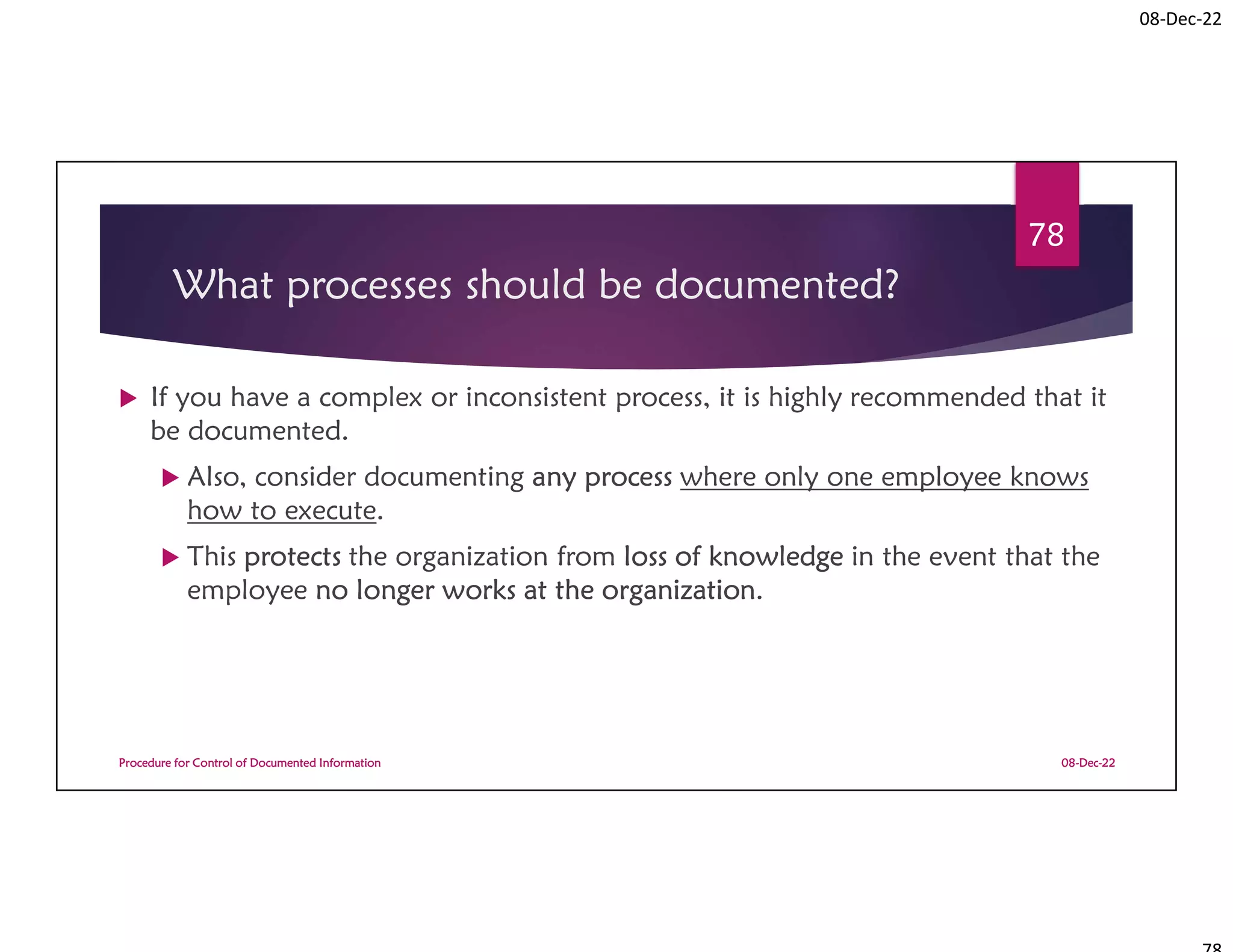 08-Dec-22
What processes should be documented?
 If you have a complex or inconsistent process, it is highly recommended that it
be documented.
 Also, consider documenting any process where only one employee knows
how to execute.
 This protects the organization from loss of knowledge in the event that the
employee no longer works at the organization.
08-Dec-22
Procedure for Control of Documented Information
78
 