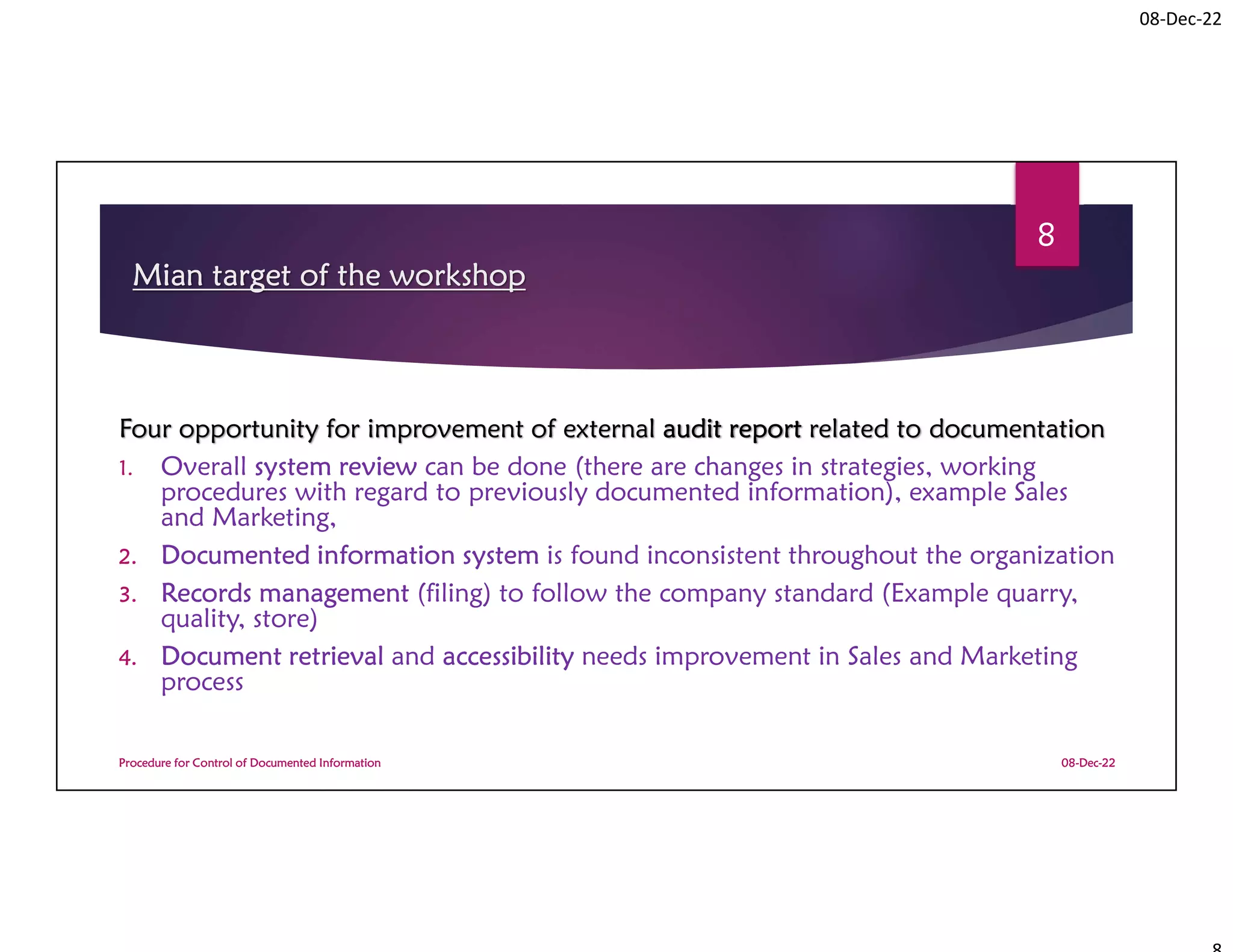 08-Dec-22
Mian target of the workshop
Four opportunity for improvement of external audit report related to documentation
1. Overall system review can be done (there are changes in strategies, working
procedures with regard to previously documented information), example Sales
and Marketing,
2. Documented information system is found inconsistent throughout the organization
3. Records management (filing) to follow the company standard (Example quarry,
quality, store)
4. Document retrieval and accessibility needs improvement in Sales and Marketing
process
08-Dec-22
Procedure for Control of Documented Information
8
 