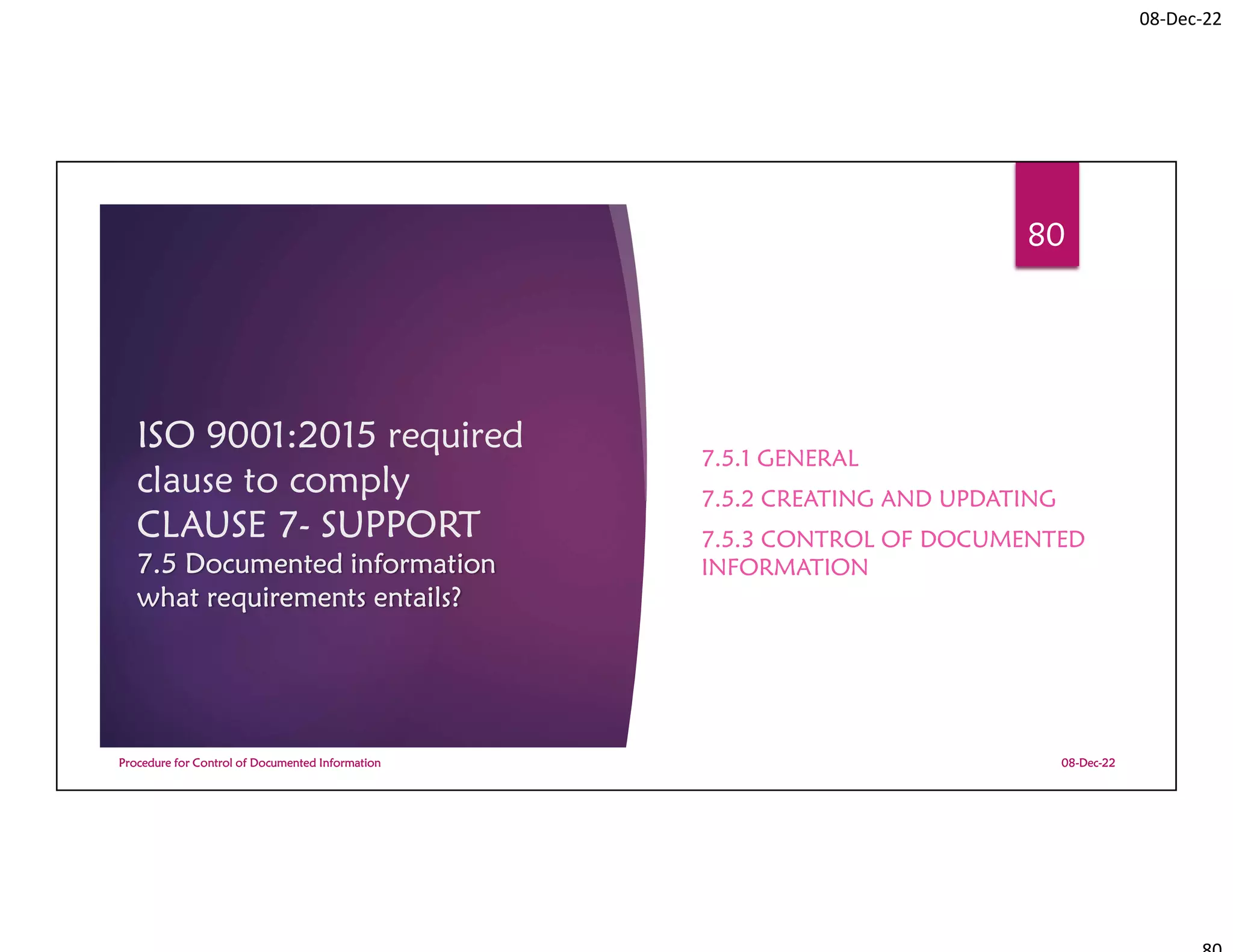 08-Dec-22
ISO 9001:2015 required
clause to comply
CLAUSE 7- SUPPORT
7.5 Documented information
what requirements entails?
7.5.1 GENERAL
7.5.2 CREATING AND UPDATING
7.5.3 CONTROL OF DOCUMENTED
INFORMATION
08-Dec-22
Procedure for Control of Documented Information
80
 