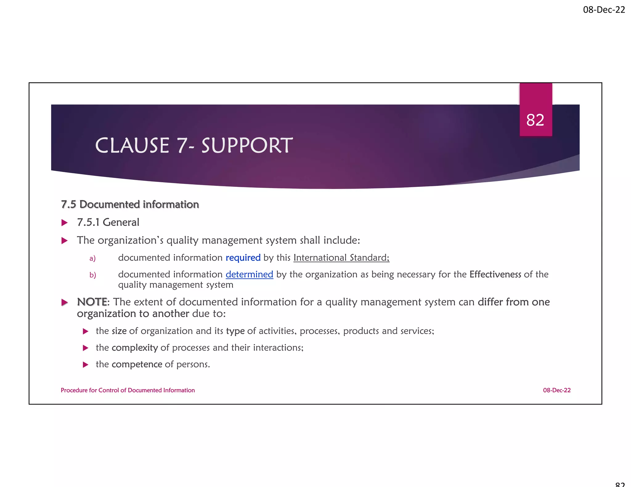 08-Dec-22
CLAUSE 7- SUPPORT
7.5 Documented information
 7.5.1 General
 The organization’s quality management system shall include:
a) documented information required by this International Standard;
b) documented information determined by the organization as being necessary for the Effectiveness of the
quality management system
 NOTE: The extent of documented information for a quality management system can differ from one
organization to another due to:
 the size of organization and its type of activities, processes, products and services;
 the complexity of processes and their interactions;
 the competence of persons.
08-Dec-22
Procedure for Control of Documented Information
82
 