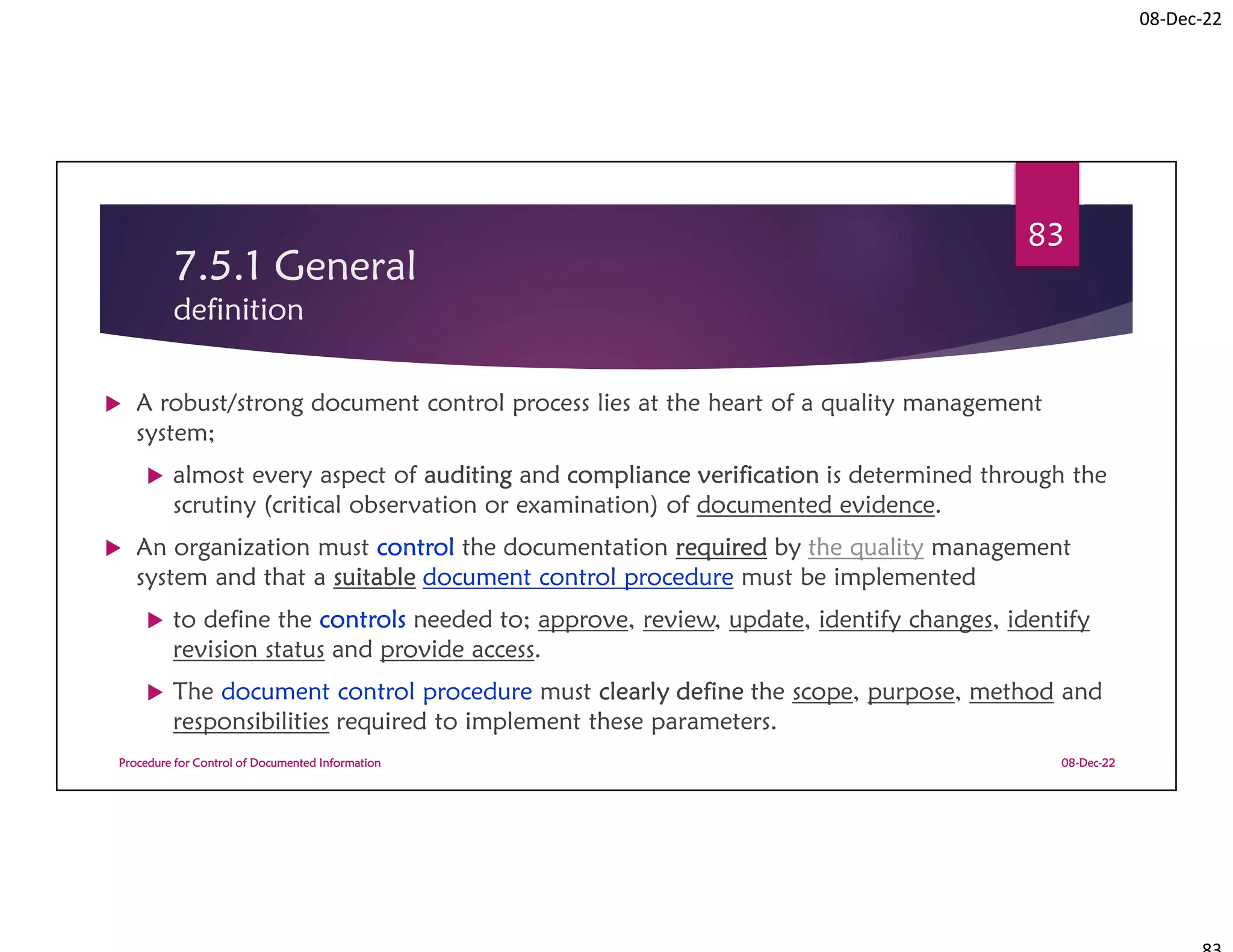 08-Dec-22
7.5.1 General
definition
 A robust/strong document control process lies at the heart of a quality management
system;
 almost every aspect of auditing and compliance verification is determined through the
scrutiny (critical observation or examination) of documented evidence.
 An organization must control the documentation required by the quality management
system and that a suitable document control procedure must be implemented
 to define the controls needed to; approve, review, update, identify changes, identify
revision status and provide access.
 The document control procedure must clearly define the scope, purpose, method and
responsibilities required to implement these parameters.
08-Dec-22
Procedure for Control of Documented Information
83
 
