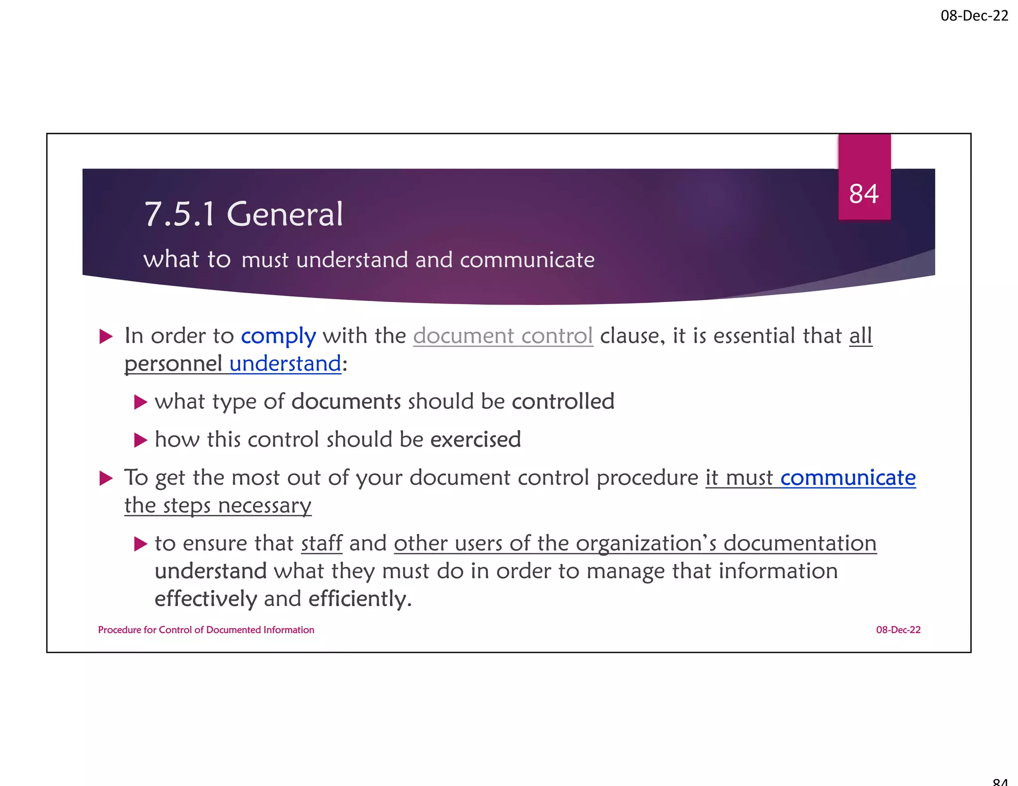 08-Dec-22
7.5.1 General
what to must understand and communicate
 In order to comply with the document control clause, it is essential that all
personnel understand:
 what type of documents should be controlled
 how this control should be exercised
 To get the most out of your document control procedure it must communicate
the steps necessary
 to ensure that staff and other users of the organization’s documentation
understand what they must do in order to manage that information
effectively and efficiently.
08-Dec-22
Procedure for Control of Documented Information
84
 