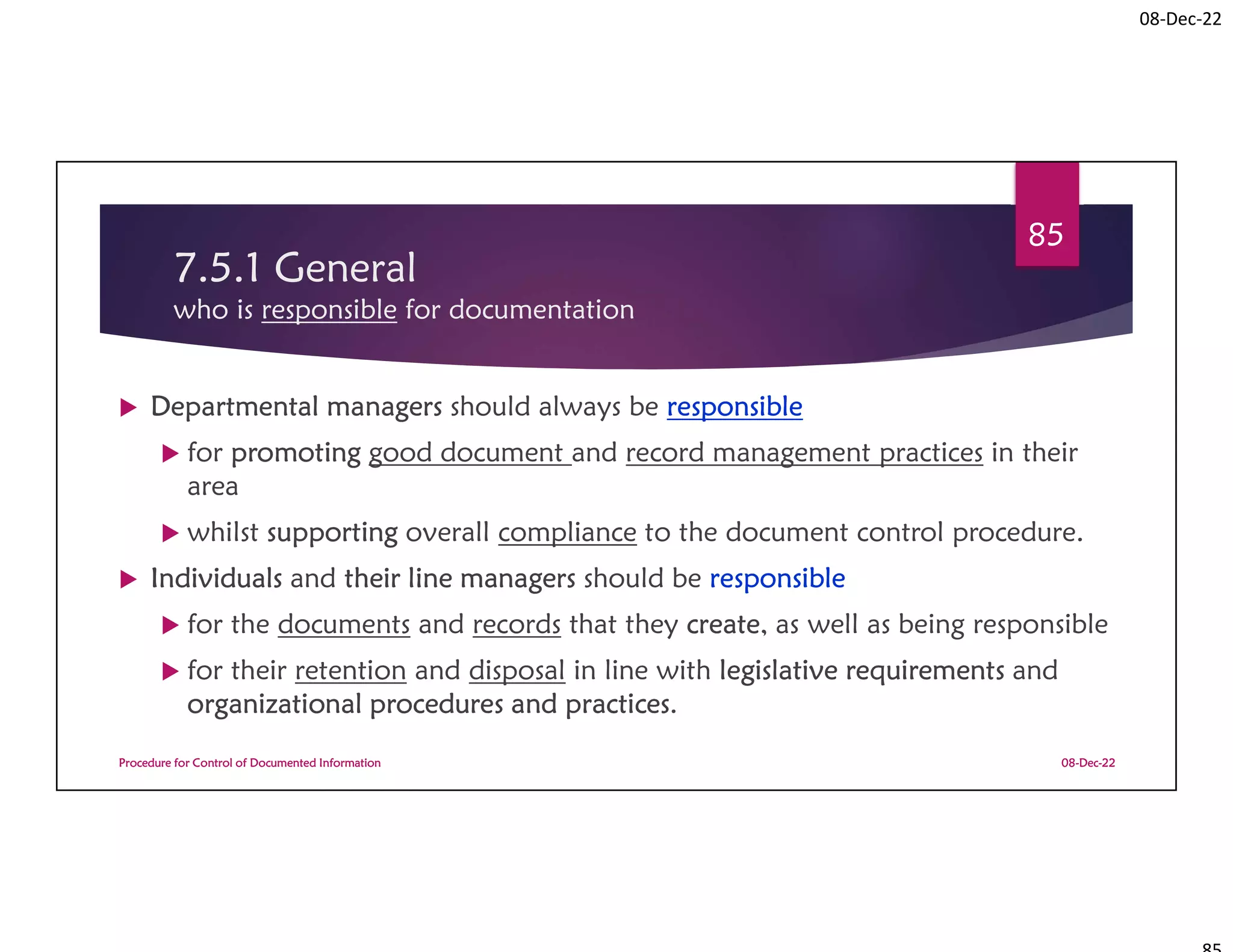 08-Dec-22
7.5.1 General
who is responsible for documentation
 Departmental managers should always be responsible
 for promoting good document and record management practices in their
area
 whilst supporting overall compliance to the document control procedure.
 Individuals and their line managers should be responsible
 for the documents and records that they create, as well as being responsible
 for their retention and disposal in line with legislative requirements and
organizational procedures and practices.
08-Dec-22
Procedure for Control of Documented Information
85
 