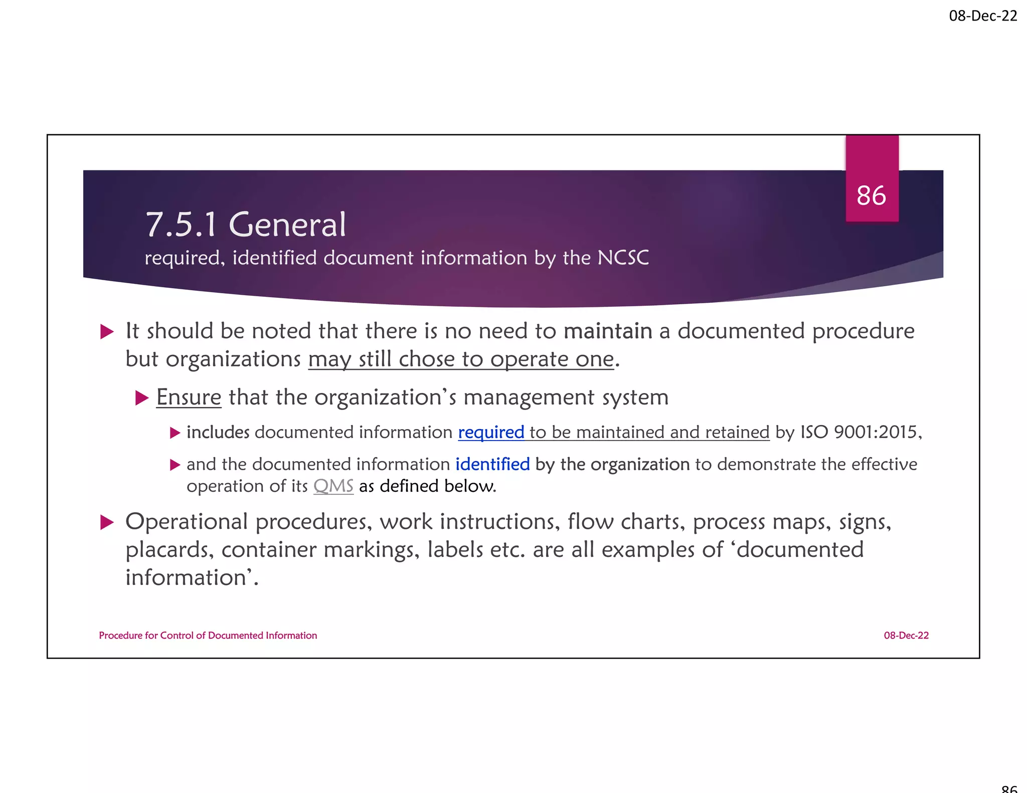 08-Dec-22
7.5.1 General
required, identified document information by the NCSC
 It should be noted that there is no need to maintain a documented procedure
but organizations may still chose to operate one.
 Ensure that the organization’s management system
 includes documented information required to be maintained and retained by ISO 9001:2015,
 and the documented information identified by the organization to demonstrate the effective
operation of its QMS as defined below.
 Operational procedures, work instructions, flow charts, process maps, signs,
placards, container markings, labels etc. are all examples of ‘documented
information’.
08-Dec-22
Procedure for Control of Documented Information
86
 