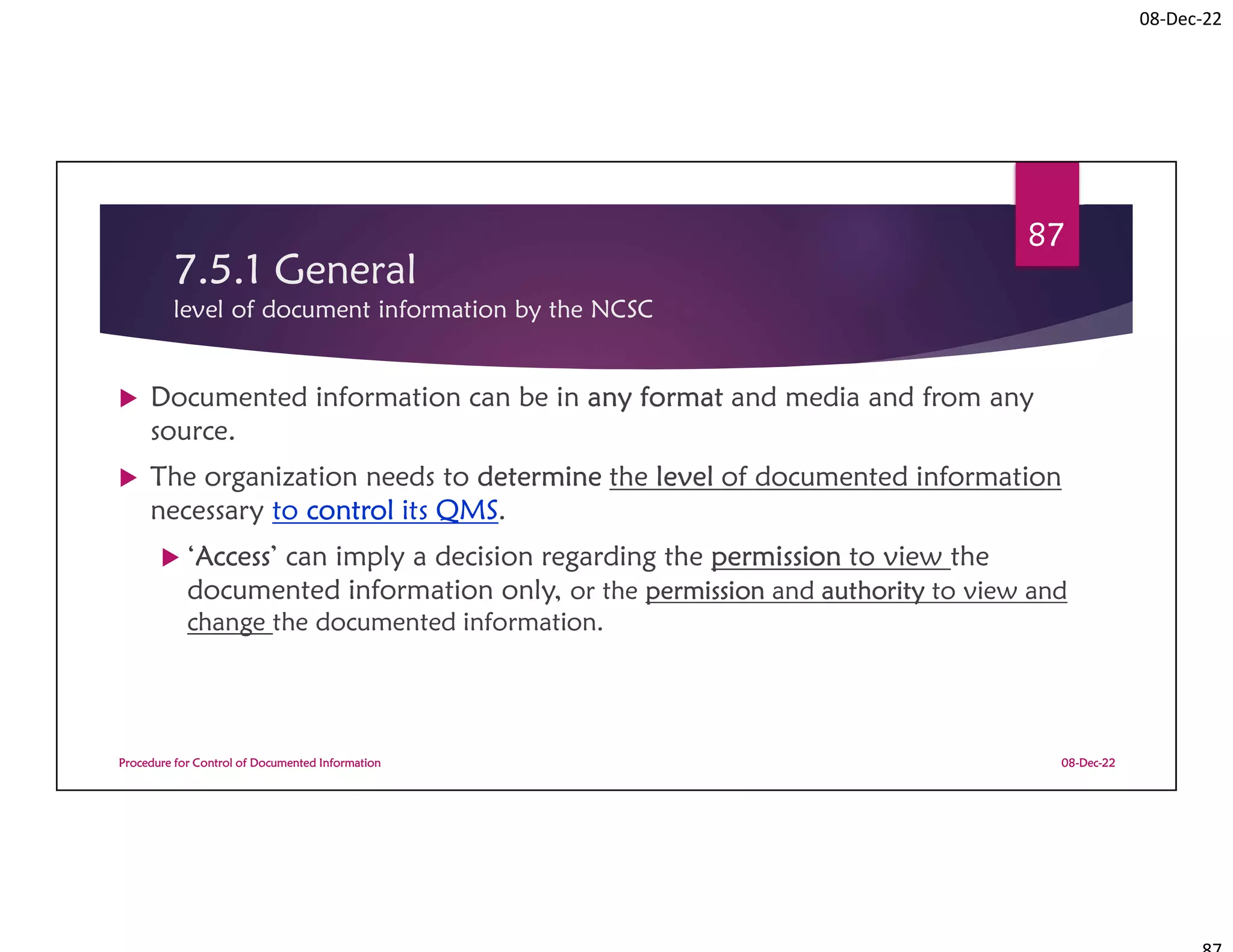 08-Dec-22
7.5.1 General
level of document information by the NCSC
 Documented information can be in any format and media and from any
source.
 The organization needs to determine the level of documented information
necessary to control its QMS.
 ‘Access’ can imply a decision regarding the permission to view the
documented information only, or the permission and authority to view and
change the documented information.
08-Dec-22
Procedure for Control of Documented Information
87
 