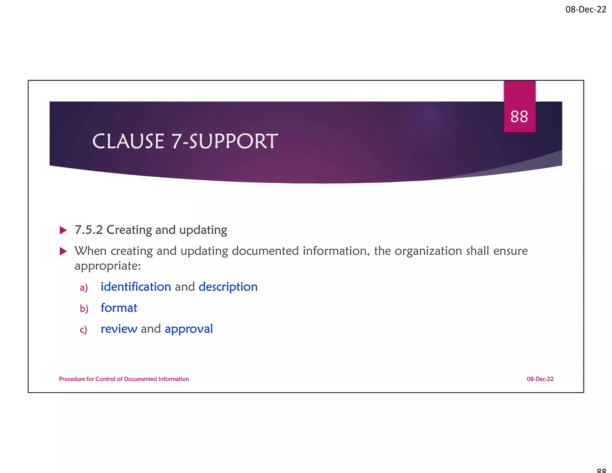 08-Dec-22
CLAUSE 7-SUPPORT
 7.5.2 Creating and updating
 When creating and updating documented information, the organization shall ensure
appropriate:
a) identification and description
b) format
c) review and approval
08-Dec-22
Procedure for Control of Documented Information
88
 