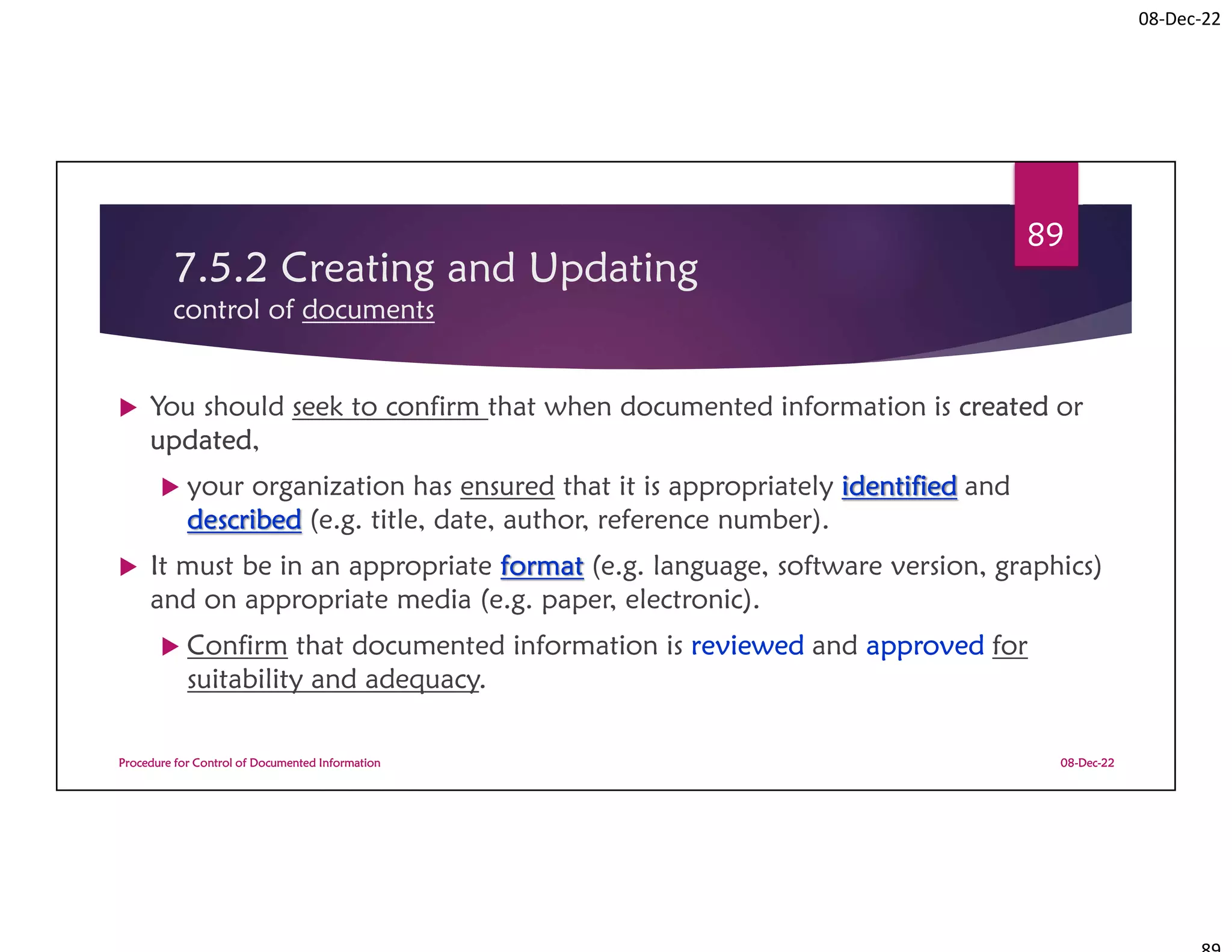 08-Dec-22
7.5.2 Creating and Updating
control of documents
 You should seek to confirm that when documented information is created or
updated,
 your organization has ensured that it is appropriately identified and
described (e.g. title, date, author, reference number).
 It must be in an appropriate format (e.g. language, software version, graphics)
and on appropriate media (e.g. paper, electronic).
 Confirm that documented information is reviewed and approved for
suitability and adequacy.
08-Dec-22
Procedure for Control of Documented Information
89
 