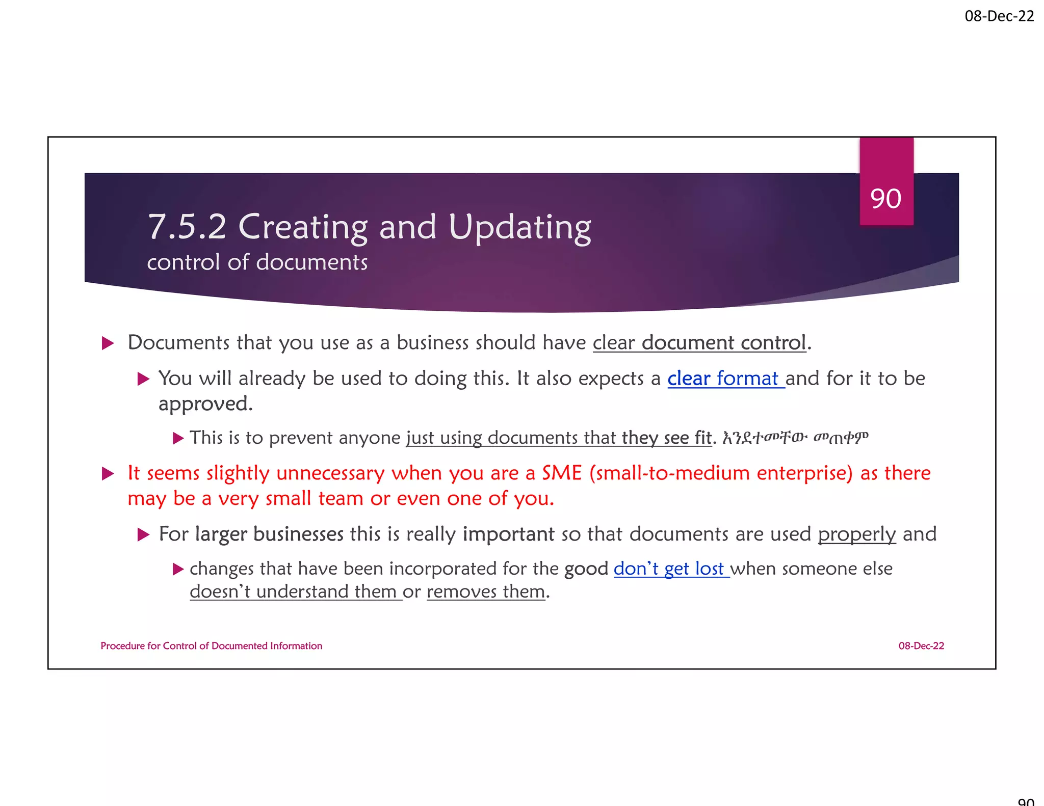 08-Dec-22
7.5.2 Creating and Updating
control of documents
 Documents that you use as a business should have clear document control.
 You will already be used to doing this. It also expects a clear format and for it to be
approved.
 This is to prevent anyone just using documents that they see fit. እንደተመቸው መጠቀም
 It seems slightly unnecessary when you are a SME (small-to-medium enterprise) as there
may be a very small team or even one of you.
 For larger businesses this is really important so that documents are used properly and
 changes that have been incorporated for the good don’t get lost when someone else
doesn’t understand them or removes them.
08-Dec-22
Procedure for Control of Documented Information
90
 