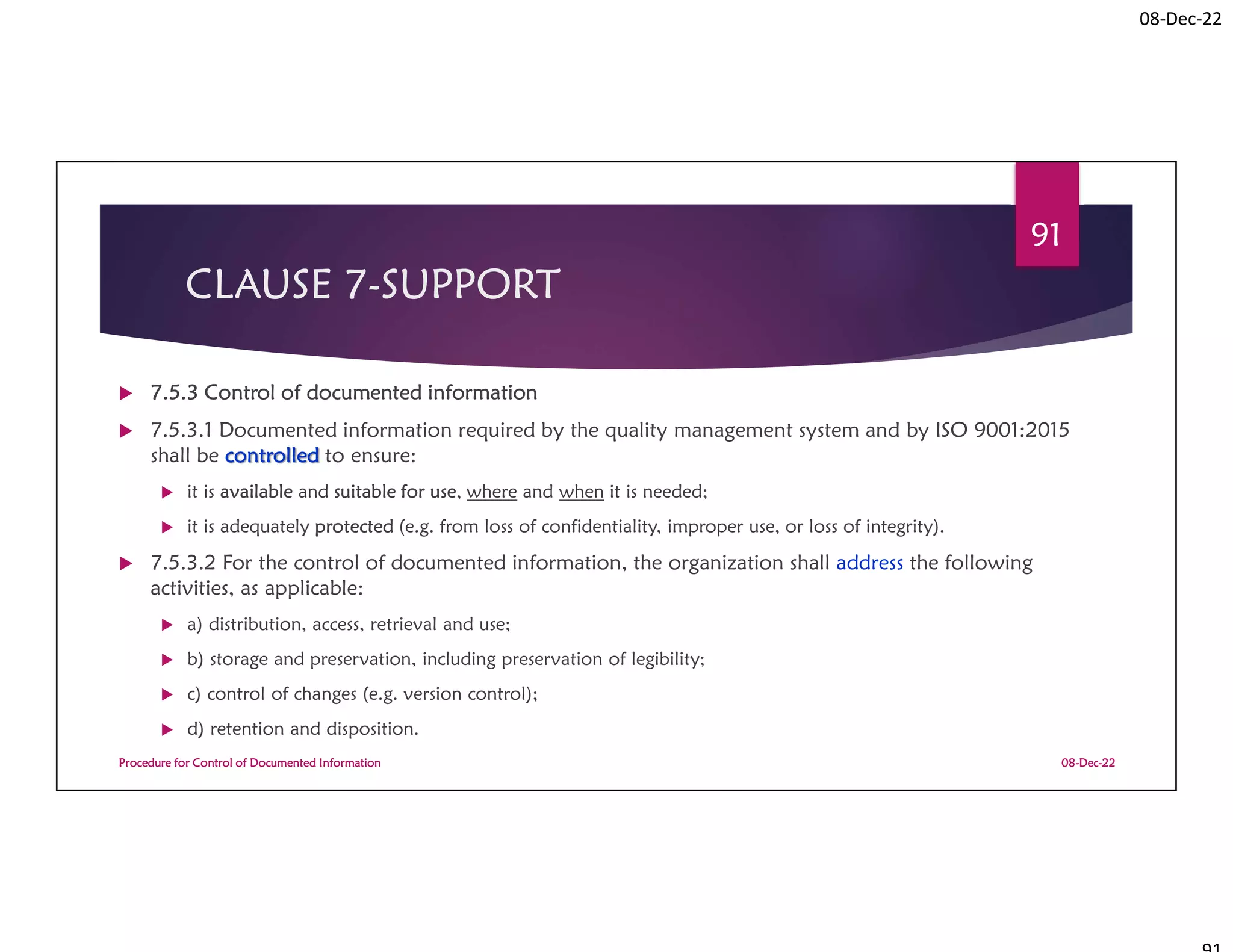 08-Dec-22
CLAUSE 7-SUPPORT
 7.5.3 Control of documented information
 7.5.3.1 Documented information required by the quality management system and by ISO 9001:2015
shall be controlled to ensure:
 it is available and suitable for use, where and when it is needed;
 it is adequately protected (e.g. from loss of confidentiality, improper use, or loss of integrity).
 7.5.3.2 For the control of documented information, the organization shall address the following
activities, as applicable:
 a) distribution, access, retrieval and use;
 b) storage and preservation, including preservation of legibility;
 c) control of changes (e.g. version control);
 d) retention and disposition.
08-Dec-22
Procedure for Control of Documented Information
91
 