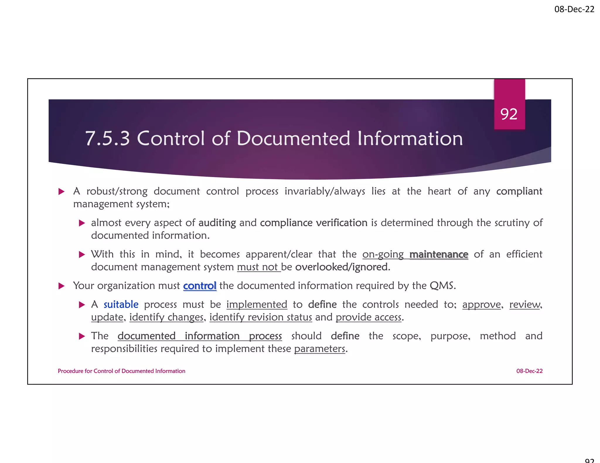08-Dec-22
7.5.3 Control of Documented Information
 A robust/strong document control process invariably/always lies at the heart of any compliant
management system;
 almost every aspect of auditing and compliance verification is determined through the scrutiny of
documented information.
 With this in mind, it becomes apparent/clear that the on-going maintenance of an efficient
document management system must not be overlooked/ignored.
 Your organization must control the documented information required by the QMS.
 A suitable process must be implemented to define the controls needed to; approve, review,
update, identify changes, identify revision status and provide access.
 The documented information process should define the scope, purpose, method and
responsibilities required to implement these parameters.
08-Dec-22
Procedure for Control of Documented Information
92
 