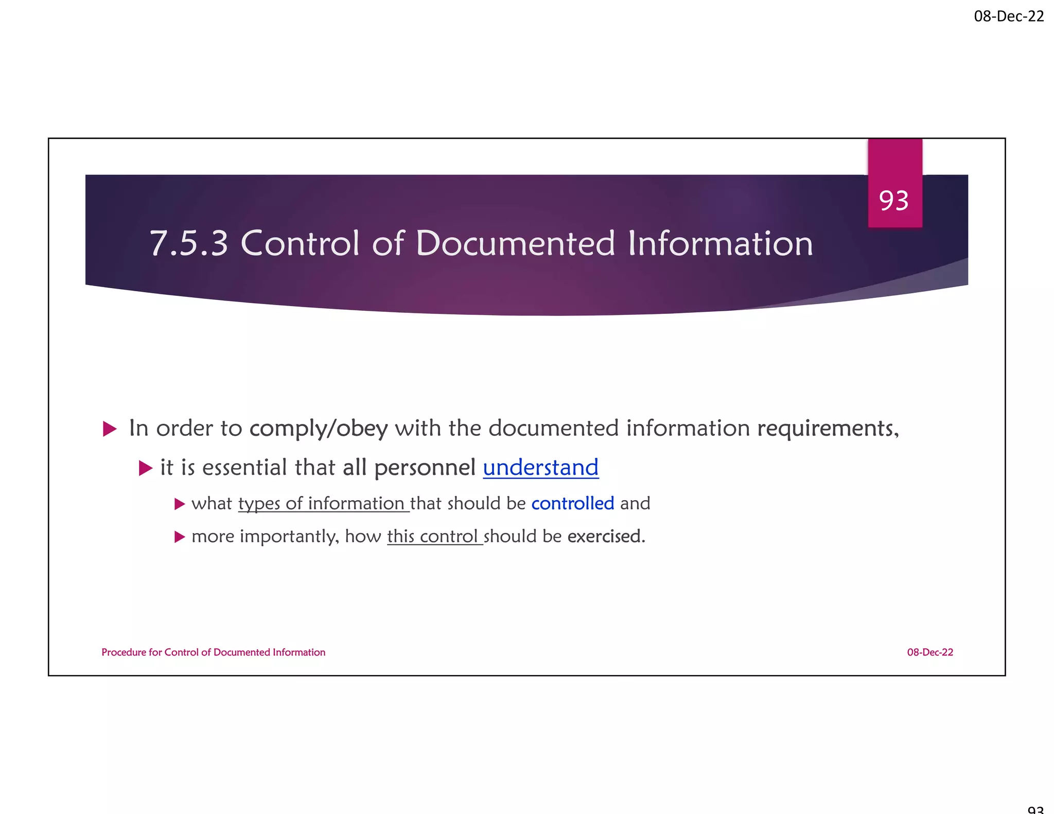 08-Dec-22
7.5.3 Control of Documented Information
 In order to comply/obey with the documented information requirements,
 it is essential that all personnel understand
 what types of information that should be controlled and
 more importantly, how this control should be exercised.
08-Dec-22
Procedure for Control of Documented Information
93
 