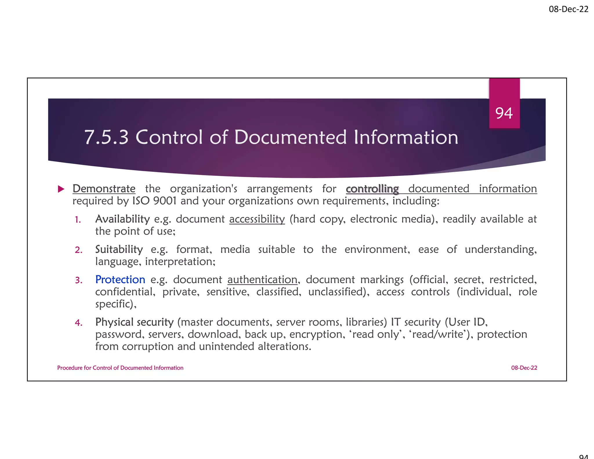 08-Dec-22
7.5.3 Control of Documented Information
 Demonstrate the organization's arrangements for controlling documented information
required by ISO 9001 and your organizations own requirements, including:
1. Availability e.g. document accessibility (hard copy, electronic media), readily available at
the point of use;
2. Suitability e.g. format, media suitable to the environment, ease of understanding,
language, interpretation;
3. Protection e.g. document authentication, document markings (official, secret, restricted,
confidential, private, sensitive, classified, unclassified), access controls (individual, role
specific),
4. Physical security (master documents, server rooms, libraries) IT security (User ID,
password, servers, download, back up, encryption, ‘read only’, ‘read/write’), protection
from corruption and unintended alterations.
08-Dec-22
Procedure for Control of Documented Information
94
 