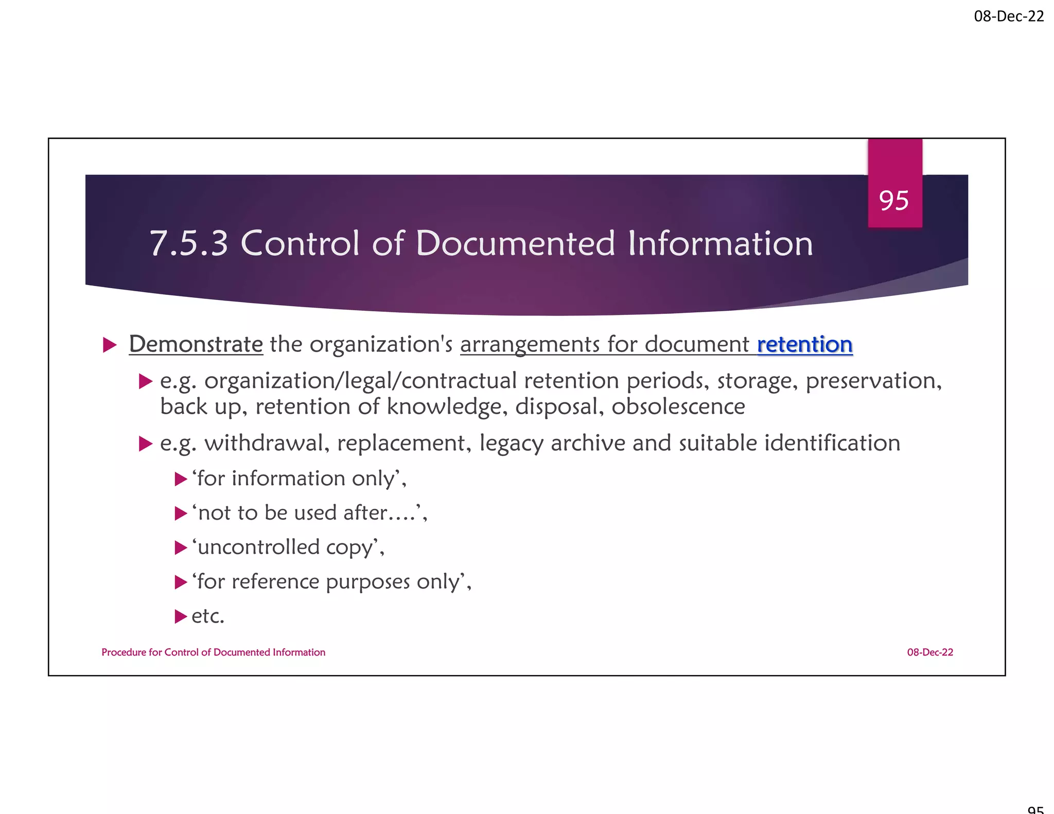 08-Dec-22
7.5.3 Control of Documented Information
 Demonstrate the organization's arrangements for document retention
 e.g. organization/legal/contractual retention periods, storage, preservation,
back up, retention of knowledge, disposal, obsolescence
 e.g. withdrawal, replacement, legacy archive and suitable identification
‘for information only’,
‘not to be used after….’,
‘uncontrolled copy’,
‘for reference purposes only’,
etc.
08-Dec-22
Procedure for Control of Documented Information
95
 