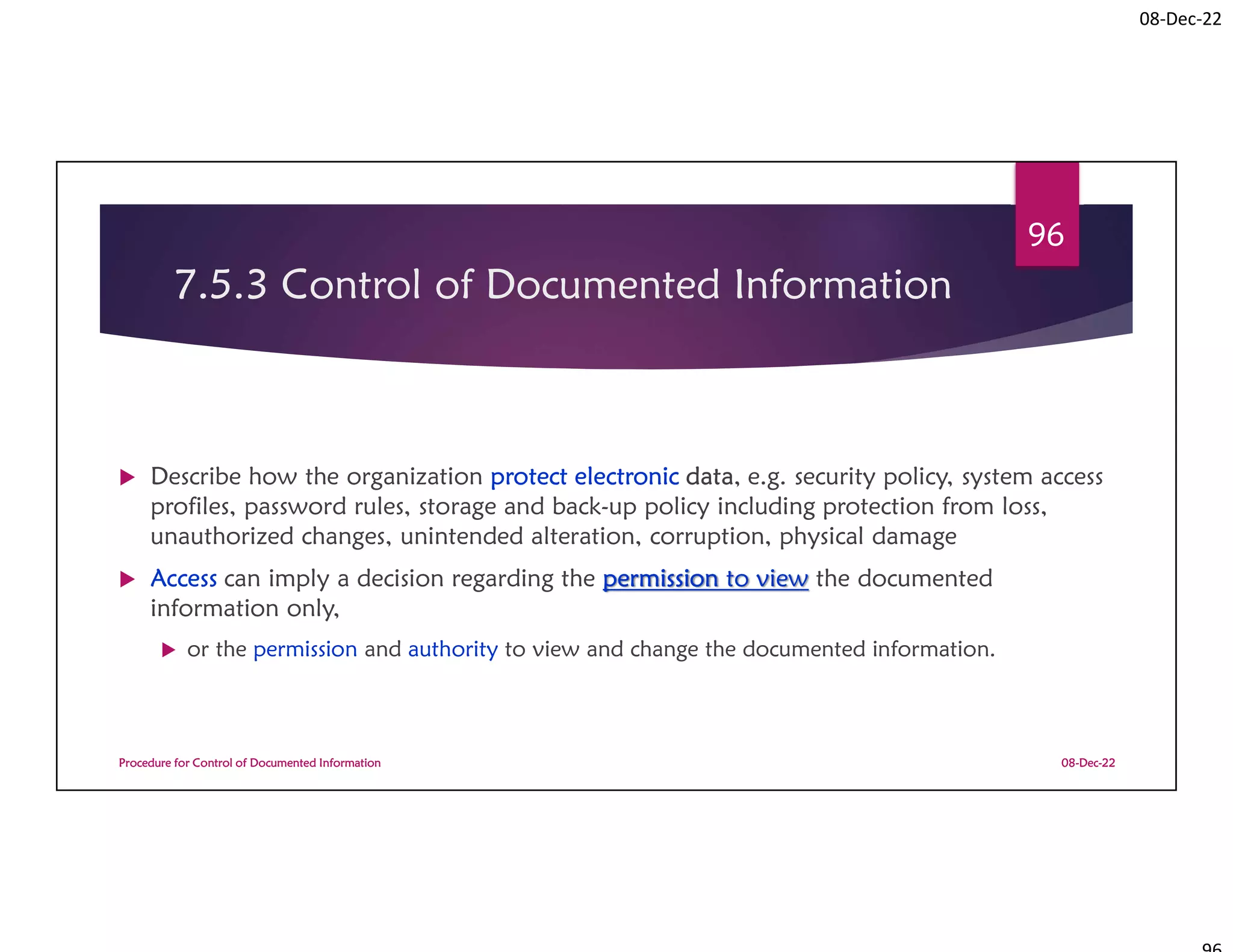 08-Dec-22
7.5.3 Control of Documented Information
 Describe how the organization protect electronic data, e.g. security policy, system access
profiles, password rules, storage and back-up policy including protection from loss,
unauthorized changes, unintended alteration, corruption, physical damage
 Access can imply a decision regarding the permission to view the documented
information only,
 or the permission and authority to view and change the documented information.
08-Dec-22
Procedure for Control of Documented Information
96
 