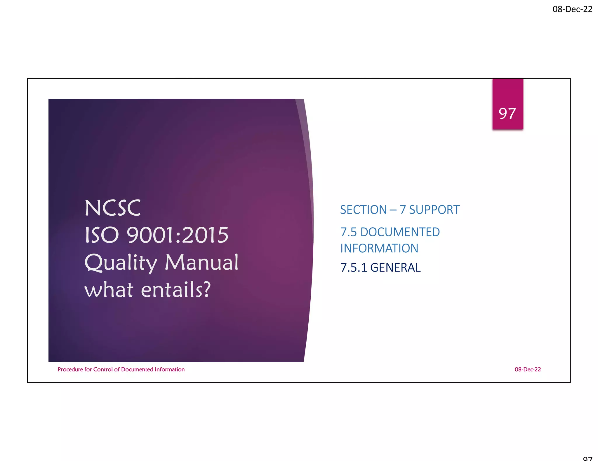 08-Dec-22
NCSC
ISO 9001:2015
Quality Manual
what entails?
SECTION – 7 SUPPORT
7.5 DOCUMENTED
INFORMATION
7.5.1 GENERAL
08-Dec-22
Procedure for Control of Documented Information
97
 