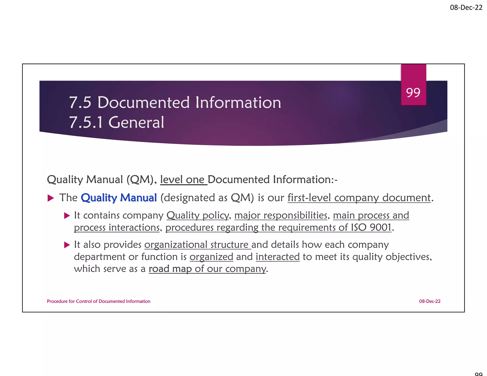 08-Dec-22
7.5 Documented Information
7.5.1 General
Quality Manual (QM), level one Documented Information:-
 The Quality Manual (designated as QM) is our first-level company document.
 It contains company Quality policy, major responsibilities, main process and
process interactions, procedures regarding the requirements of ISO 9001.
 It also provides organizational structure and details how each company
department or function is organized and interacted to meet its quality objectives,
which serve as a road map of our company.
08-Dec-22
Procedure for Control of Documented Information
99
 