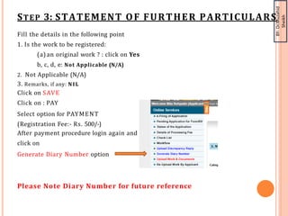 BY-
Dr.Muzahid
Sheikh
STEP 3: STATEMENT OF FURTHER PARTICULARS
Fill the details in the following point
1. Is the work to be registered:
(a) an original work ? : click on Yes
b, c, d, e: Not Applicable (N/A)
2. Not Applicable (N/A)
3. Remarks, if any: NIL
Click on SAVE
Click on : PAY
Select option for PAYMENT
(Registration Fee:- Rs. 500/-)
After payment procedure login again and
click on
Generate Diary Number option
Please Note Diary Number for future reference
 