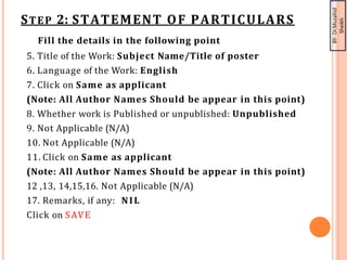 BY-
Dr.Muzahid
Sheikh
STEP 2: STATEMENT OF PARTICULARS
Fill the details in the following point
5. Title of the Work: Subject Name/Title of poster
6. Language of the Work: English
7. Click on Same as applicant
(Note: All Author Names Should be appear in this point)
8. Whether work is Published or unpublished: Unpublished
9. Not Applicable (N/A)
10. Not Applicable (N/A)
11. Click on Same as applicant
(Note: All Author Names Should be appear in this point)
12 ,13, 14,15,16. Not Applicable (N/A)
17. Remarks, if any: NIL
Click on SAVE
 