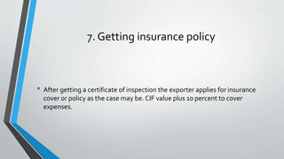 7. Getting insurance policy
• After getting a certificate of inspection the exporter applies for insurance
cover or policy as the case may be. CIF value plus 10 percent to cover
expenses.
 
